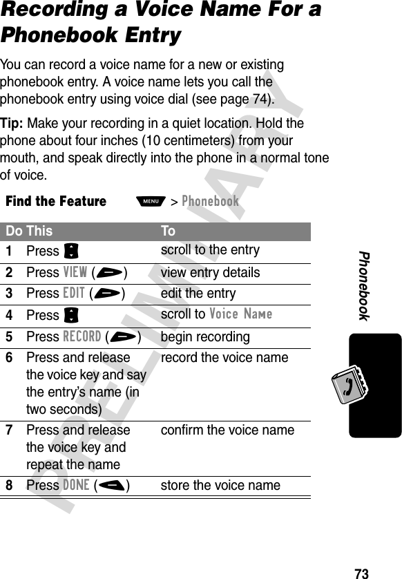 73PRELIMINARYPhonebookRecording a Voice Name For a Phonebook EntryYou can record a voice name for a new or existing phonebook entry. A voice name lets you call the phonebook entry using voice dial (see page 74).Tip: Make your recording in a quiet location. Hold the phone about four inches (10 centimeters) from your mouth, and speak directly into the phone in a normal tone of voice.Find the FeatureM&gt;PhonebookDo This To1Press S scroll to the entry2Press VIEW(+)  view entry details3Press EDIT(+) edit the entry4Press S scroll to Voice Name5Press RECORD(+) begin recording6Press and release the voice key and say the entry’s name (in two seconds)record the voice name7Press and release the voice key and repeat the nameconfirm the voice name8Press DONE(-) store the voice name