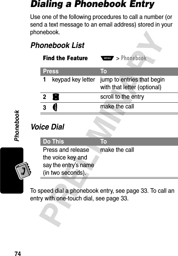 Phonebook74PRELIMINARYDialing a Phonebook EntryUse one of the following procedures to call a number (or send a text message to an email address) stored in your phonebook.Phonebook ListVoice DialTo speed dial a phonebook entry, see page 33. To call an entry with one-touch dial, see page 33.Find the FeatureM&gt;PhonebookPress To1keypad key letter jump to entries that begin with that letter (optional)2S scroll to the entry3N make the callDo This ToPress and release the voice key and say the entry’s name (in two seconds).make the call