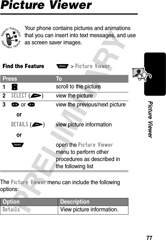 77PRELIMINARYPicture ViewerPicture ViewerYour phone contains pictures and animations that you can insert into text messages, and use as screen saver images.The Picture Viewer menu can include the following options:Find the FeatureM&gt;Picture ViewerPress To1S scroll to the picture2SELECT(+) view the picture3* or #orDETAILS(+)orM view the previous/next pictureview picture informationopen the Picture Viewer menu to perform other procedures as described in the following listOption DescriptionDetails  View picture information.