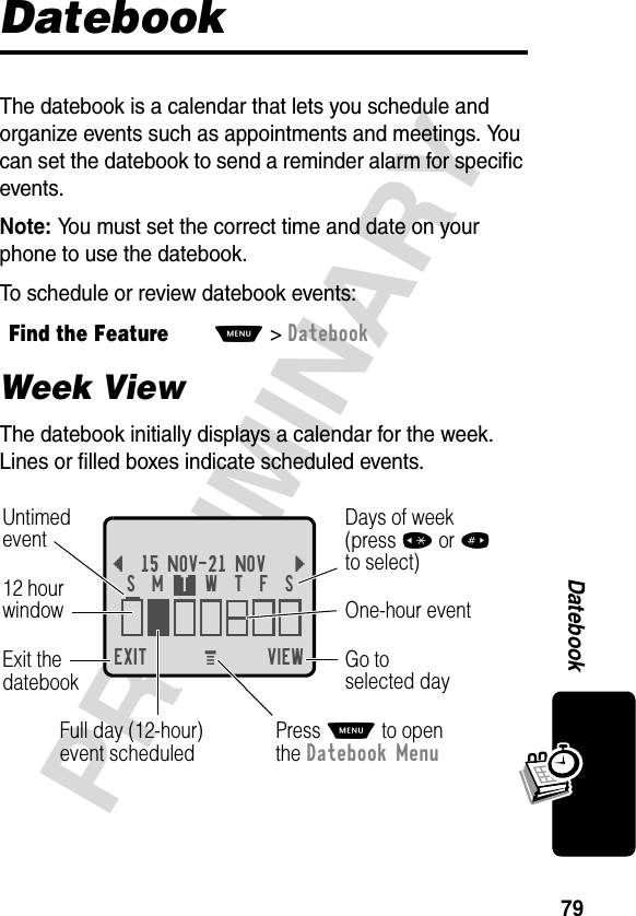 79PRELIMINARYDatebookDatebookThe datebook is a calendar that lets you schedule and organize events such as appointments and meetings. You can set the datebook to send a reminder alarm for specific events.Note: You must set the correct time and date on your phone to use the datebook.To schedule or review datebook events:Week ViewThe datebook initially displays a calendar for the week. Lines or filled boxes indicate scheduled events.Find the FeatureM&gt;DatebookEXIT VIEW{15 NOV-21 NOV }Go toselected dayExit thedatebook Untimedevent12 hourwindow One-hour eventDays of week(press *or#to select)Full day (12-hour)event scheduledSMTWTFSPress M to openthe Datebook MenuM 