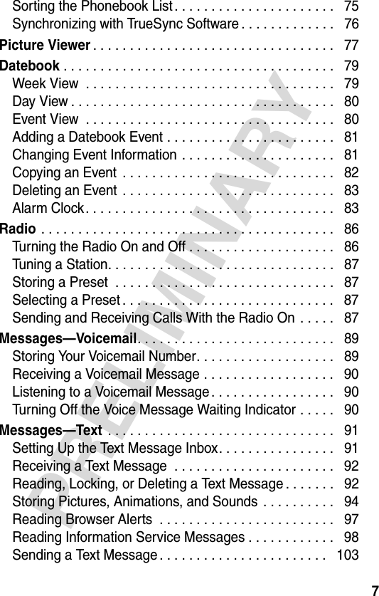 7PRELIMINARYSorting the Phonebook List . . . . . . . . . . . . . . . . . . . . . .   75Synchronizing with TrueSync Software . . . . . . . . . . . . .   76Picture Viewer. . . . . . . . . . . . . . . . . . . . . . . . . . . . . . . . .   77Datebook . . . . . . . . . . . . . . . . . . . . . . . . . . . . . . . . . . . . .   79Week View  . . . . . . . . . . . . . . . . . . . . . . . . . . . . . . . . . .   79Day View . . . . . . . . . . . . . . . . . . . . . . . . . . . . . . . . . . . .   80Event View  . . . . . . . . . . . . . . . . . . . . . . . . . . . . . . . . . .   80Adding a Datebook Event . . . . . . . . . . . . . . . . . . . . . . .   81Changing Event Information . . . . . . . . . . . . . . . . . . . . .   81Copying an Event  . . . . . . . . . . . . . . . . . . . . . . . . . . . . .   82Deleting an Event  . . . . . . . . . . . . . . . . . . . . . . . . . . . . .   83Alarm Clock. . . . . . . . . . . . . . . . . . . . . . . . . . . . . . . . . .   83Radio . . . . . . . . . . . . . . . . . . . . . . . . . . . . . . . . . . . . . . . .   86Turning the Radio On and Off . . . . . . . . . . . . . . . . . . . .   86Tuning a Station. . . . . . . . . . . . . . . . . . . . . . . . . . . . . . .   87Storing a Preset  . . . . . . . . . . . . . . . . . . . . . . . . . . . . . .   87Selecting a Preset . . . . . . . . . . . . . . . . . . . . . . . . . . . . .   87Sending and Receiving Calls With the Radio On  . . . . .   87Messages—Voicemail. . . . . . . . . . . . . . . . . . . . . . . . . . .   89Storing Your Voicemail Number. . . . . . . . . . . . . . . . . . .   89Receiving a Voicemail Message . . . . . . . . . . . . . . . . . .   90Listening to a Voicemail Message . . . . . . . . . . . . . . . . .   90Turning Off the Voice Message Waiting Indicator . . . . .   90Messages—Text . . . . . . . . . . . . . . . . . . . . . . . . . . . . . . .   91Setting Up the Text Message Inbox. . . . . . . . . . . . . . . .   91Receiving a Text Message  . . . . . . . . . . . . . . . . . . . . . .   92Reading, Locking, or Deleting a Text Message . . . . . . .   92Storing Pictures, Animations, and Sounds  . . . . . . . . . .   94Reading Browser Alerts  . . . . . . . . . . . . . . . . . . . . . . . .   97Reading Information Service Messages . . . . . . . . . . . .   98Sending a Text Message . . . . . . . . . . . . . . . . . . . . . . .   103