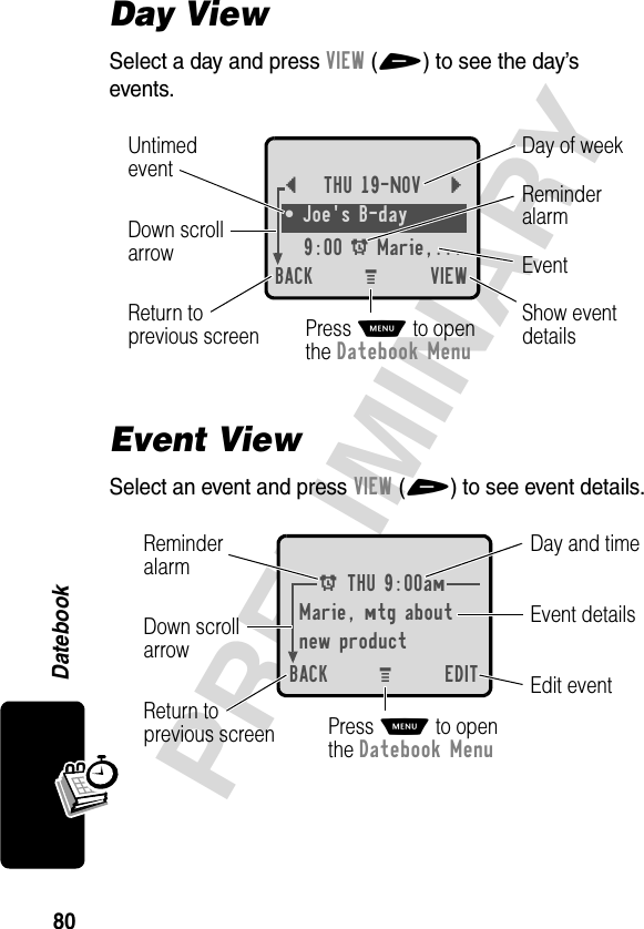 80PRELIMINARYDatebookDay ViewSelect a day and press VIEW(+) to see the day’s events.Event ViewSelect an event and press VIEW(+) to see event details.{THU 19-NOV }• Joe&apos;s B-day9:00 A Marie,... BACK VIEWDay of weekShow eventdetailsReturn toprevious screenUntimedeventEventReminderalarmDown scrollarrowPress M to openthe Datebook MenuM A THU 9:00amMarie, mtg aboutnew productBACK EDITDay and timeEdit eventReturn toprevious screenEvent detailsReminderalarm Down scrollarrowPress M to openthe Datebook MenuM 