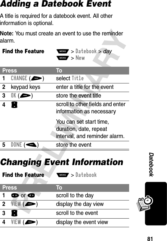 81PRELIMINARYDatebookAdding a Datebook EventA title is required for a datebook event. All other information is optional.Note: You must create an event to use the reminder alarm.Changing Event InformationFind the FeatureM&gt;Datebook &gt; dayM&gt;NewPress To1CHANGE(+)select Title2keypad keys  enter a title for the event3OK(+) store the event title4S scroll to other fields and enter information as necessaryYou can set start time, duration, date, repeat interval, and reminder alarm.5DONE(-) store the eventFind the FeatureM&gt;DatebookPress To1* or #scroll to the day2VIEW(+) display the day view3S scroll to the event4VIEW(+) display the event view