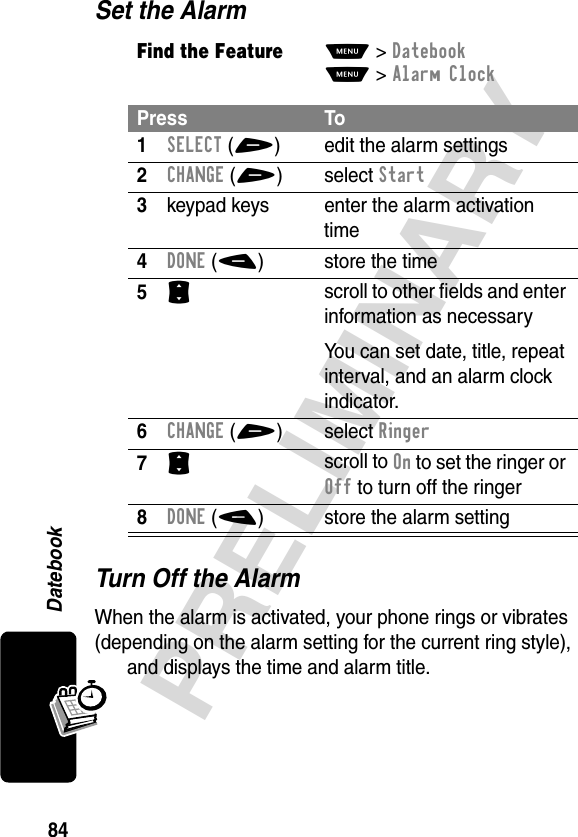 84PRELIMINARYDatebookSet the AlarmTurn Off the AlarmWhen the alarm is activated, your phone rings or vibrates (depending on the alarm setting for the current ring style), and displays the time and alarm title.Find the FeatureM&gt;DatebookM&gt;Alarm ClockPress To1SELECT(+) edit the alarm settings2CHANGE(+)select Start3keypad keys  enter the alarm activation time4DONE(-) store the time5S scroll to other fields and enter information as necessaryYou can set date, title, repeat interval, and an alarm clock indicator.6CHANGE(+)select Ringer7S scroll to On to set the ringer or Off to turn off the ringer8DONE(-) store the alarm setting