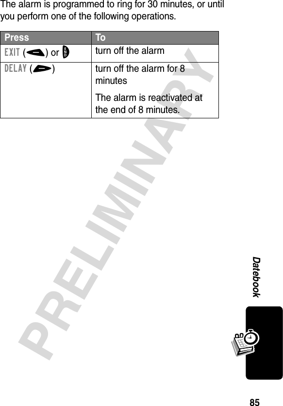 85PRELIMINARYDatebookThe alarm is programmed to ring for 30 minutes, or until you perform one of the following operations.Press ToEXIT(-) or Oturn off the alarmDELAY(+) turn off the alarm for 8 minutesThe alarm is reactivated at the end of 8 minutes.