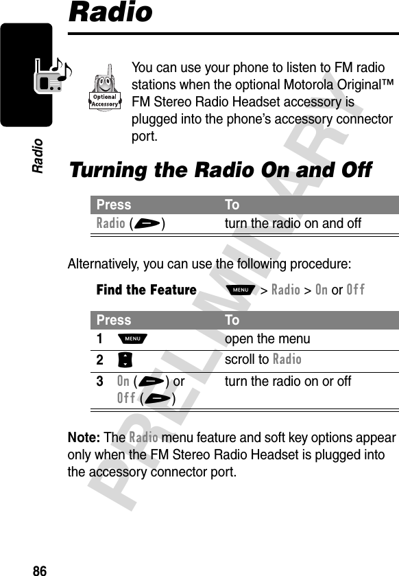 86PRELIMINARYRadioRadioYou can use your phone to listen to FM radio stations when the optional Motorola Original™ FM Stereo Radio Headset accessory is plugged into the phone’s accessory connector port.Turning the Radio On and OffAlternatively, you can use the following procedure:Note: The Radio menu feature and soft key options appear only when the FM Stereo Radio Headset is plugged into the accessory connector port.Press ToRadio(+) turn the radio on and offFind the FeatureM&gt;Radio &gt;OnorOffPress To1M open the menu2S scroll to Radio3On(+) or Off(+)turn the radio on or off