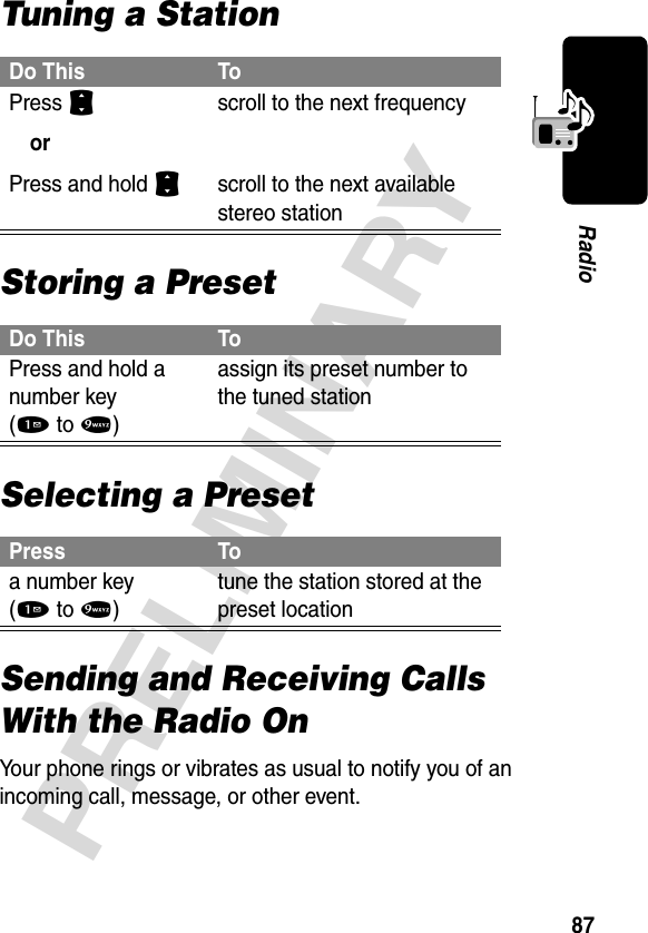 87PRELIMINARYRadioTuning a StationStoring a PresetSelecting a PresetSending and Receiving Calls With the Radio OnYour phone rings or vibrates as usual to notify you of an incoming call, message, or other event.Do This ToPress S orPress and hold S scroll to the next frequencyscroll to the next available stereo stationDo This ToPress and hold a number key (1to9)assign its preset number to the tuned stationPress Toa number key (1to9)tune the station stored at the preset location