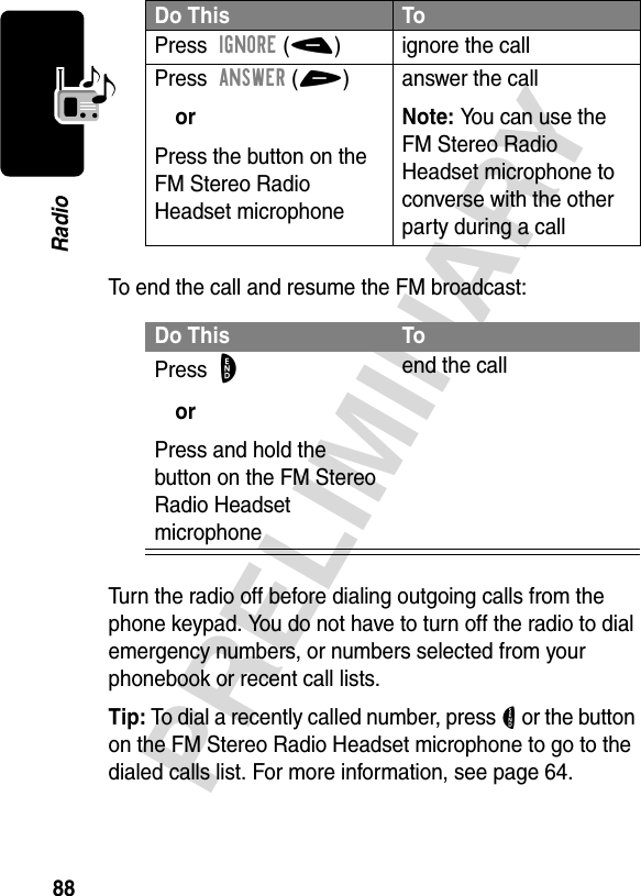 88PRELIMINARYRadioTo end the call and resume the FM broadcast:Turn the radio off before dialing outgoing calls from the phone keypad. You do not have to turn off the radio to dial emergency numbers, or numbers selected from your phonebook or recent call lists.Tip: To dial a recently called number, press N or the button on the FM Stereo Radio Headset microphone to go to the dialed calls list. For more information, see page 64.Do This ToPress  IGNORE(-)  ignore the callPress  ANSWER(+) orPress the button on the FM Stereo Radio Headset microphoneanswer the callNote: You can use the FM Stereo Radio Headset microphone to converse with the other party during a callDo This ToPress  OorPress and hold the button on the FM Stereo Radio Headset microphoneend the call