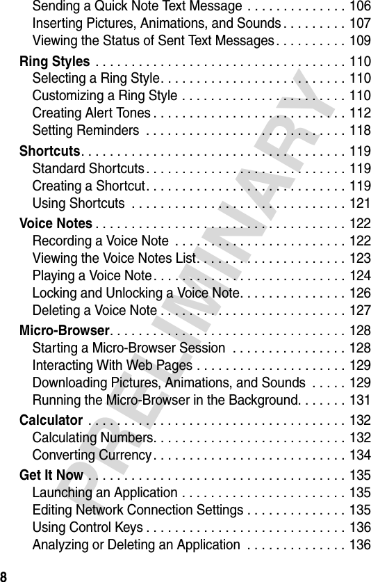 8PRELIMINARYSending a Quick Note Text Message . . . . . . . . . . . . . . 106Inserting Pictures, Animations, and Sounds . . . . . . . . . 107Viewing the Status of Sent Text Messages. . . . . . . . . . 109Ring Styles . . . . . . . . . . . . . . . . . . . . . . . . . . . . . . . . . . . 110Selecting a Ring Style. . . . . . . . . . . . . . . . . . . . . . . . . . 110Customizing a Ring Style . . . . . . . . . . . . . . . . . . . . . . . 110Creating Alert Tones . . . . . . . . . . . . . . . . . . . . . . . . . . . 112Setting Reminders  . . . . . . . . . . . . . . . . . . . . . . . . . . . . 118Shortcuts. . . . . . . . . . . . . . . . . . . . . . . . . . . . . . . . . . . . . 119Standard Shortcuts . . . . . . . . . . . . . . . . . . . . . . . . . . . . 119Creating a Shortcut. . . . . . . . . . . . . . . . . . . . . . . . . . . . 119Using Shortcuts  . . . . . . . . . . . . . . . . . . . . . . . . . . . . . . 121Voice Notes. . . . . . . . . . . . . . . . . . . . . . . . . . . . . . . . . . . 122Recording a Voice Note  . . . . . . . . . . . . . . . . . . . . . . . . 122Viewing the Voice Notes List. . . . . . . . . . . . . . . . . . . . . 123Playing a Voice Note . . . . . . . . . . . . . . . . . . . . . . . . . . . 124Locking and Unlocking a Voice Note. . . . . . . . . . . . . . . 126Deleting a Voice Note . . . . . . . . . . . . . . . . . . . . . . . . . . 127Micro-Browser. . . . . . . . . . . . . . . . . . . . . . . . . . . . . . . . . 128Starting a Micro-Browser Session  . . . . . . . . . . . . . . . . 128Interacting With Web Pages . . . . . . . . . . . . . . . . . . . . . 129Downloading Pictures, Animations, and Sounds  . . . . . 129Running the Micro-Browser in the Background. . . . . . . 131Calculator . . . . . . . . . . . . . . . . . . . . . . . . . . . . . . . . . . . . 132Calculating Numbers. . . . . . . . . . . . . . . . . . . . . . . . . . . 132Converting Currency. . . . . . . . . . . . . . . . . . . . . . . . . . . 134Get It Now . . . . . . . . . . . . . . . . . . . . . . . . . . . . . . . . . . . . 135Launching an Application . . . . . . . . . . . . . . . . . . . . . . . 135Editing Network Connection Settings . . . . . . . . . . . . . . 135Using Control Keys . . . . . . . . . . . . . . . . . . . . . . . . . . . . 136Analyzing or Deleting an Application  . . . . . . . . . . . . . . 136