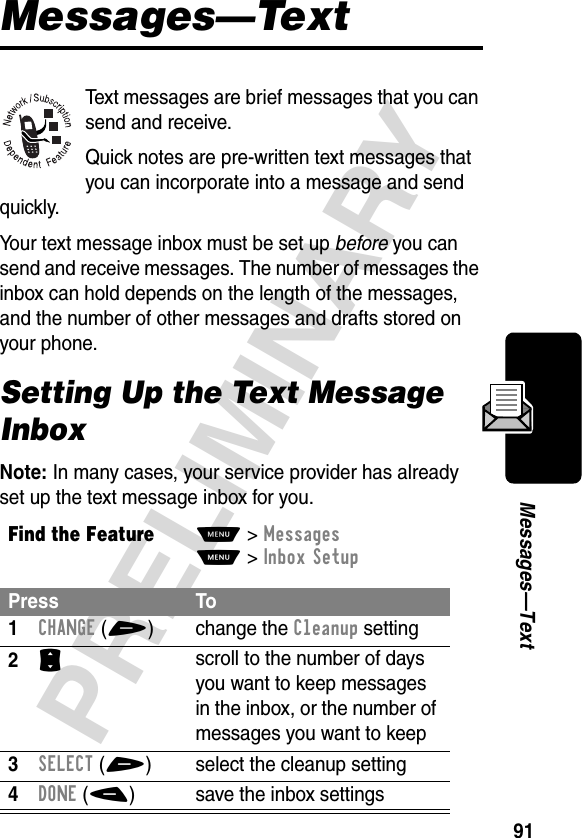 91PRELIMINARYMessages—TextMessages—TextText messages are brief messages that you can send and receive.Quick notes are pre-written text messages that you can incorporate into a message and send quickly.Your text message inbox must be set up before you can send and receive messages. The number of messages the inbox can hold depends on the length of the messages, and the number of other messages and drafts stored on your phone.Setting Up the Text Message InboxNote: In many cases, your service provider has already set up the text message inbox for you.Find the FeatureM&gt;MessagesM&gt;Inbox SetupPress To1CHANGE(+) change the Cleanup setting2S scroll to the number of days you want to keep messages in the inbox, or the number of messages you want to keep3SELECT(+) select the cleanup setting4DONE(-) save the inbox settings