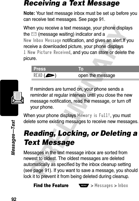 92PRELIMINARYMessages—TextReceiving a Text MessageNote: Your text message inbox must be set up before you can receive text messages. See page 91.When you receive a text message, your phone displays the X (message waiting) indicator and a New Inbox Message notification, and gives an alert.If you receive a downloaded picture, your phone displays 1 New Picture Received, and you can store or delete the picure.If reminders are turned on, your phone sends a reminder at regular intervals until you close the new message notification, read the message, or turn off your phone.When your phone displays Memory is Full!, you must delete some existing messages to receive new messages.Reading, Locking, or Deleting a Text MessageMessages in the text message inbox are sorted from newest to oldest. The oldest messages are deleted automatically as specified by the inbox cleanup setting (see page 91). If you want to save a message, you should lock it to prevent it from being deleted during cleanup.Press ToREAD(+) open the messageFind the FeatureM&gt;Messages &gt;Inbox