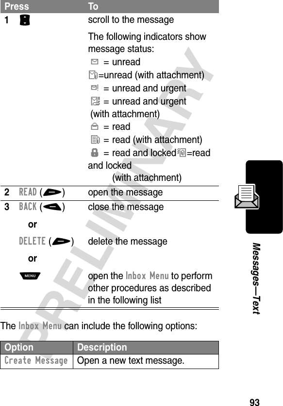 93PRELIMINARYMessages—TextThe Inbox Menu can include the following options:Press To1S scroll to the messageThe following indicators show message status:Y= unreadñ=unread (with attachment)d= unread and urgentï= unread and urgent(with attachment)n= readî= read (with attachment)f= read and lockedó=read and locked(with attachment)2READ(+) open the message3BACK(-)orDELETE(+)orM close the messagedelete the messageopen the Inbox Menu to perform other procedures as described in the following listOption DescriptionCreate Message  Open a new text message.