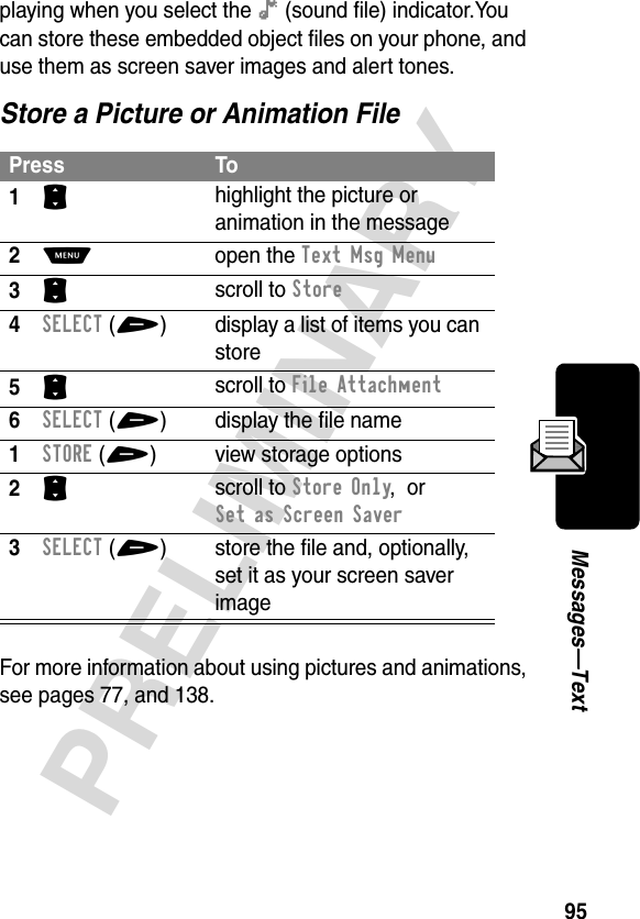 95PRELIMINARYMessages—Textplaying when you select the ê (sound file) indicator.You can store these embedded object files on your phone, and use them as screen saver images and alert tones.Store a Picture or Animation FileFor more information about using pictures and animations, see pages 77, and 138.Press To1S highlight the picture or animation in the message2M open the Text Msg Menu3S scroll to Store4SELECT(+) display a list of items you can store5S scroll to File Attachment6SELECT(+) display the file name1STORE(+) view storage options2S scroll to Store Only,  or Set as Screen Saver3SELECT(+) store the file and, optionally, set it as your screen saver image