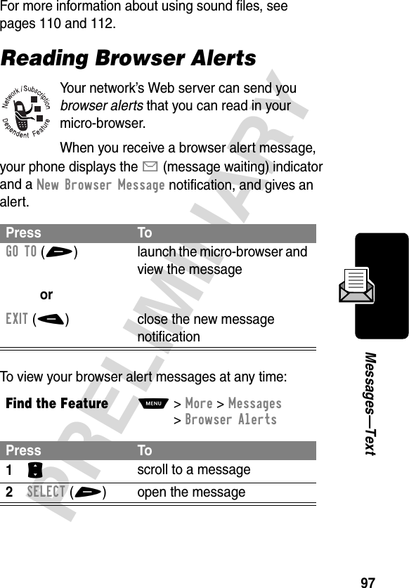 97PRELIMINARYMessages—TextFor more information about using sound files, see pages 110 and 112.Reading Browser AlertsYour network’s Web server can send you browser alerts that you can read in your micro-browser.When you receive a browser alert message, your phone displays the X (message waiting) indicator and a New Browser Message notification, and gives an alert.To view your browser alert messages at any time:Press ToGO TO(+)orEXIT(-)launch the micro-browser and view the messageclose the new message notificationFind the FeatureM&gt;More &gt;Messages &gt;Browser AlertsPress To1S scroll to a message2SELECT(+) open the message