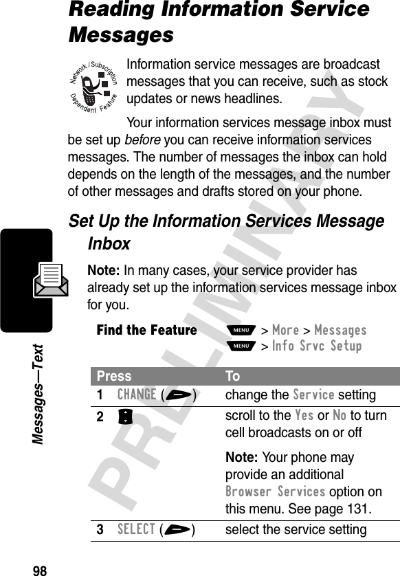 98PRELIMINARYMessages—TextReading Information Service MessagesInformation service messages are broadcast messages that you can receive, such as stock updates or news headlines.Your information services message inbox must be set up before you can receive information services messages. The number of messages the inbox can hold depends on the length of the messages, and the number of other messages and drafts stored on your phone.Set Up the Information Services Message InboxNote: In many cases, your service provider has already set up the information services message inbox for you.Find the FeatureM&gt;More &gt;MessagesM&gt;Info Srvc SetupPress To1CHANGE(+) change the Service setting2S scroll to the Yes or No to turn cell broadcasts on or offNote: Your phone may provide an additional Browser Services option on this menu. See page 131.3SELECT(+) select the service setting