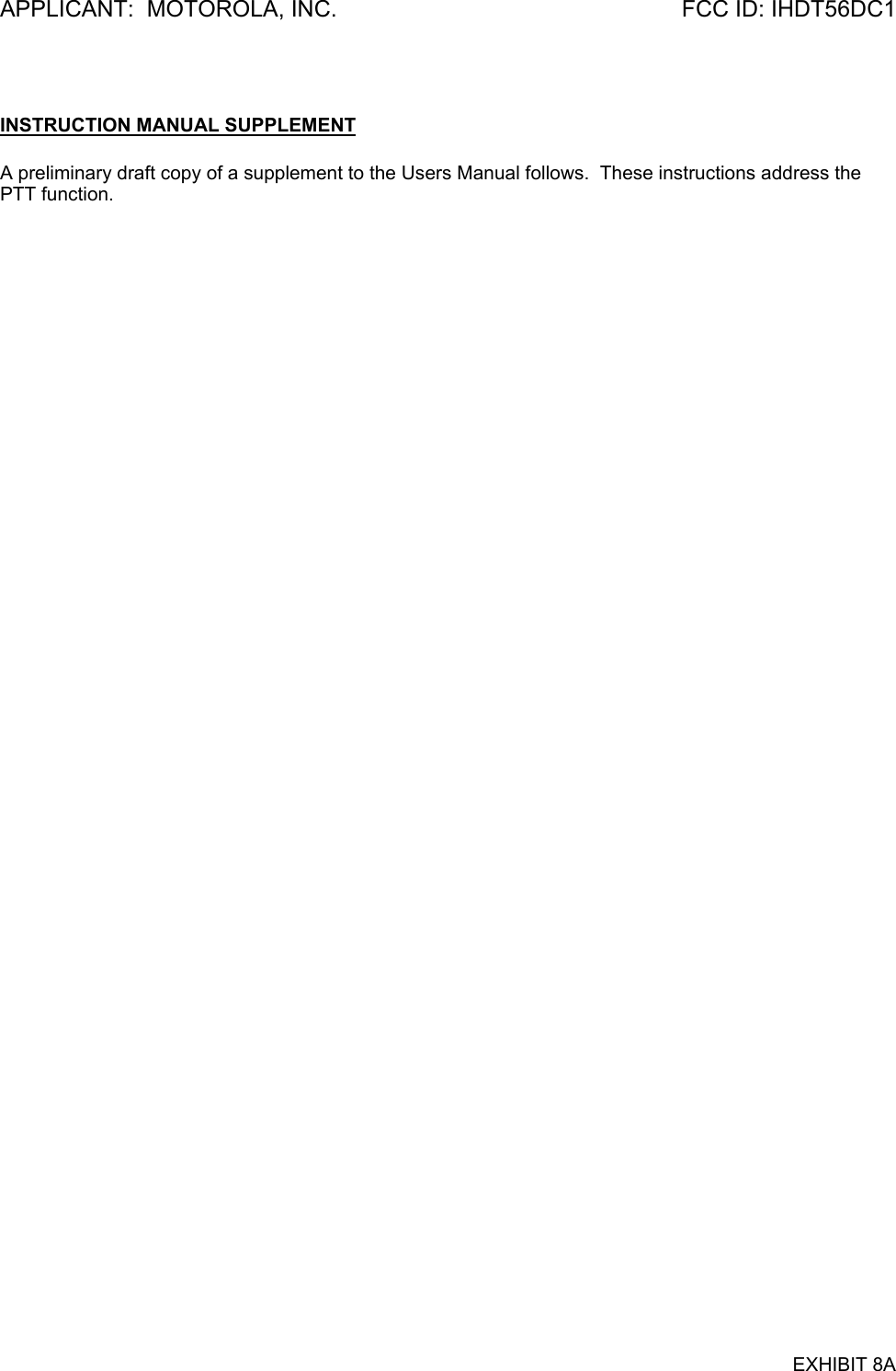 APPLICANT:  MOTOROLA, INC.  FCC ID: IHDT56DC1  INSTRUCTION MANUAL SUPPLEMENT  A preliminary draft copy of a supplement to the Users Manual follows.  These instructions address the PTT function.    EXHIBIT 8A 