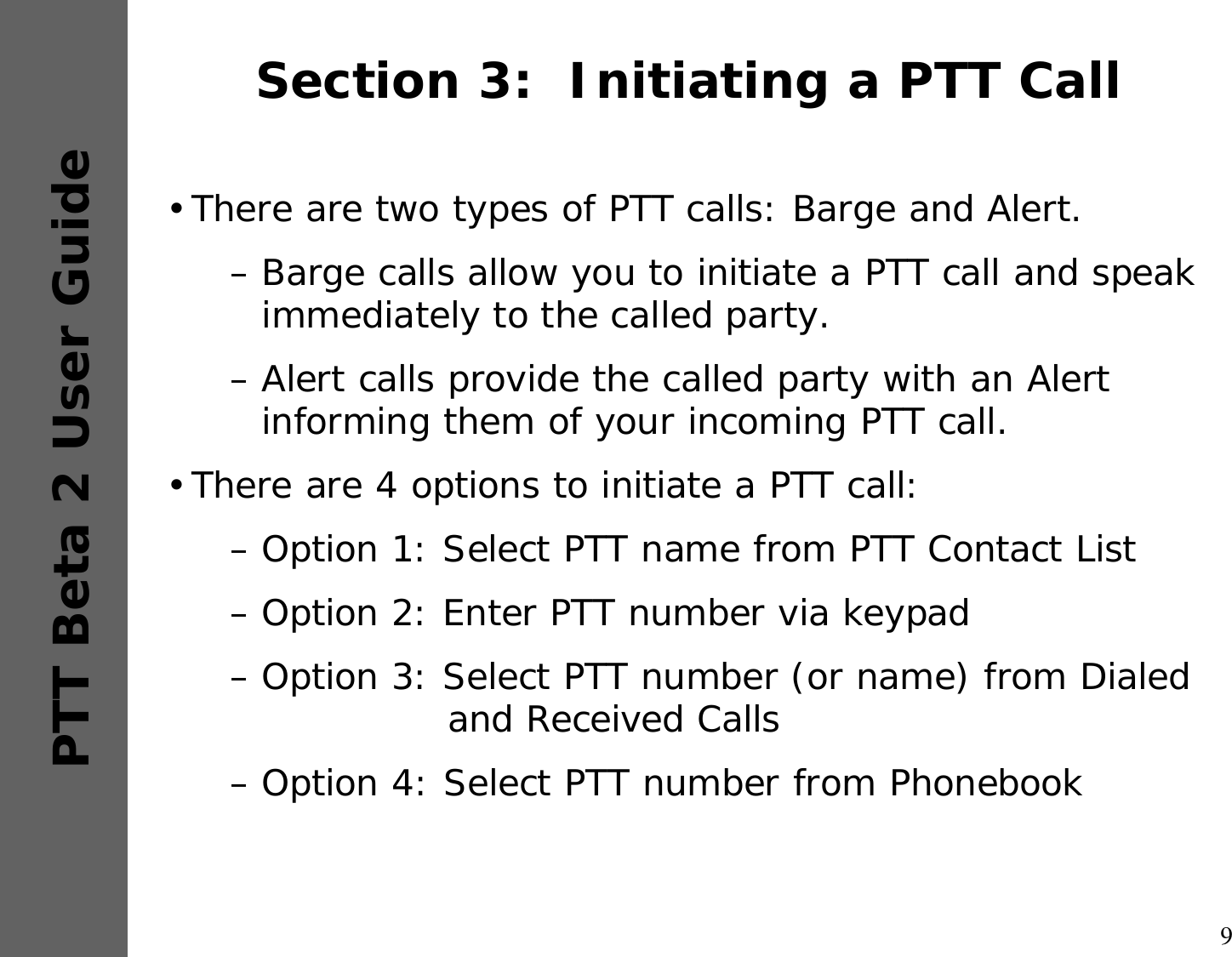 9PTT Beta 2 User GuideSection 3:  Initiating a PTT Call•There are two types of PTT calls: Barge and Alert.–Barge calls allow you to initiate a PTT call and speak immediately to the called party. –Alert calls provide the called party with an Alert informing them of your incoming PTT call.•There are 4 options to initiate a PTT call:–Option 1: Select PTT name from PTT Contact List–Option 2: Enter PTT number via keypad–Option 3: Select PTT number (or name) from Dialed  and Received Calls–Option 4: Select PTT number from Phonebook