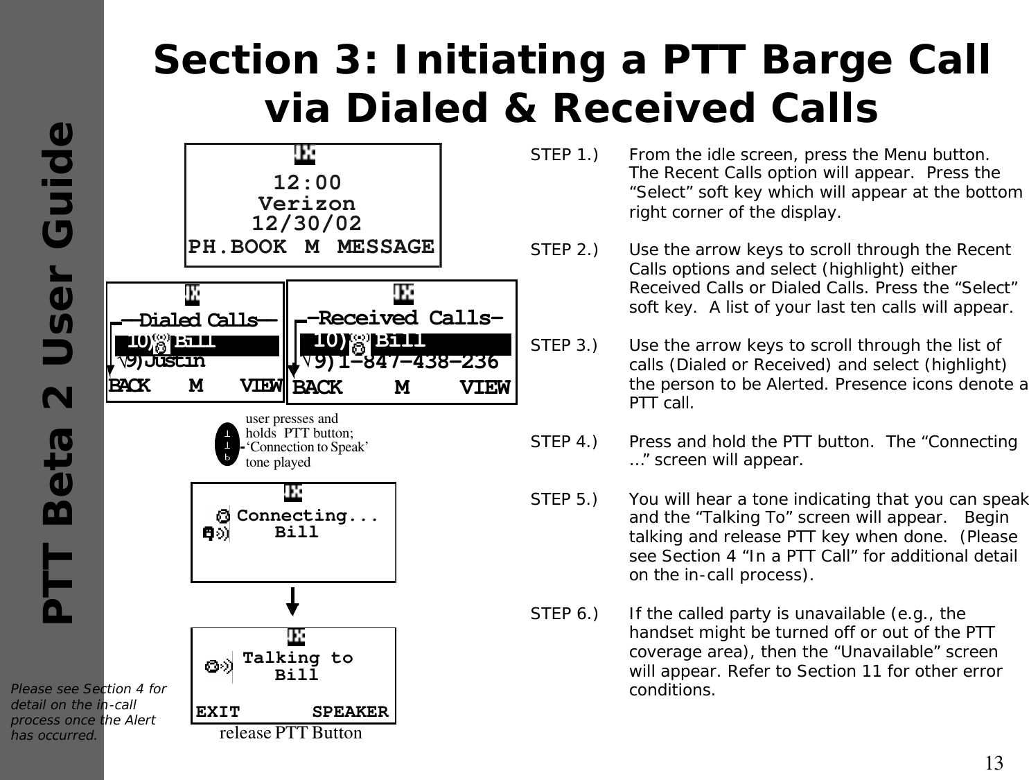 13PTT Beta 2 User GuideSection 3: Initiating a PTT Barge Call via Dialed &amp; Received CallsSTEP 1.)  From the idle screen, press the Menu button.  The Recent Calls option will appear.  Press the “Select” soft key which will appear at the bottom right corner of the display.STEP 2.)  Use the arrow keys to scroll through the Recent Calls options and select (highlight) either Received Calls or Dialed Calls. Press the “Select” soft key.  A list of your last ten calls will appear.STEP 3.) Use the arrow keys to scroll through the list of calls (Dialed or Received) and select (highlight) the person to be Alerted. Presence icons denote a PTT call.STEP 4.) Press and hold the PTT button.  The “Connecting …” screen will appear.STEP 5.) You will hear a tone indicating that you can speak and the “Talking To” screen will appear.   Begin talking and release PTT key when done.  (Please see Section 4 “In a PTT Call” for additional detail on the in-call process).STEP 6.)  If the called party is unavailable (e.g., the handset might be turned off or out of the PTT coverage area), then the “Unavailable” screen will appear. Refer to Section 11 for other error conditions.Please see Section 4 for detail on the in-call process once the Alert has occurred.BACK VIEWM--Dialed Calls-- 10)  Bill√9)JustinPH.BOOK MESSAGEM12:00Verizon12/30/02BACK VIEWM-Received Calls- 10)  Bill√9)1-847-438-236user presses and holds  PTT button; ‘Connection to Speak’  tone played  Connecting...BillEXIT SPEAKERTalking to Billrelease PTT Button