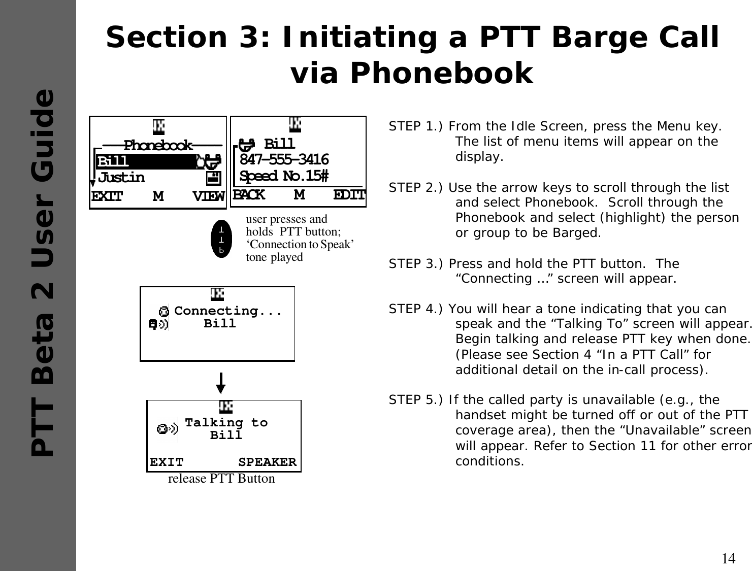 14PTT Beta 2 User GuideSection 3: Initiating a PTT Barge Call via PhonebookSTEP 1.) From the Idle Screen, press the Menu key.  The list of menu items will appear on the display.STEP 2.) Use the arrow keys to scroll through the list and select Phonebook.  Scroll through the Phonebook and select (highlight) the person or group to be Barged.STEP 3.) Press and hold the PTT button.  The “Connecting …” screen will appear.STEP 4.) You will hear a tone indicating that you can speak and the “Talking To” screen will appear.   Begin talking and release PTT key when done.  (Please see Section 4 “In a PTT Call” for additional detail on the in-call process).STEP 5.) If the called party is unavailable (e.g., the handset might be turned off or out of the PTT coverage area), then the “Unavailable” screen will appear. Refer to Section 11 for other error conditions.EXIT VIEWM---Phonebook----BillJustin BACK EDITM    Bill847-555-3416Speed No.15#user presses and holds  PTT button; ‘Connection to Speak’  tone played  Connecting...BillEXIT SPEAKERTalking to Billrelease PTT Button