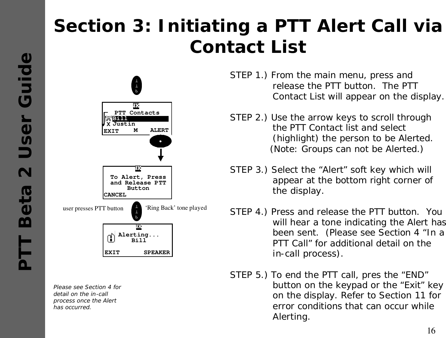 16PTT Beta 2 User GuideSection 3: Initiating a PTT Alert Call via Contact ListSTEP 1.) From the main menu, press and release the PTT button.  The PTT Contact List will appear on the display.STEP 2.) Use the arrow keys to scroll through the PTT Contact list and select (highlight) the person to be Alerted.(Note: Groups can not be Alerted.)STEP 3.) Select the “Alert” soft key which will appear at the bottom right corner of the display.STEP 4.) Press and release the PTT button.  You will hear a tone indicating the Alert has been sent.  (Please see Section 4 “In a PTT Call” for additional detail on the in-call process).STEP 5.) To end the PTT call, pres the “END” button on the keypad or the “Exit” key on the display. Refer to Section 11 for error conditions that can occur while Alerting.Please see Section 4 for detail on the in-call process once the Alert has occurred.CANCELTo Alert, Press and Release PTTButtonEXIT SPEAKERAlerting...Bill user presses PTT button  ‘Ring Back’ tone playedALERTMPTT Contacts  Bill  JustinEXIT