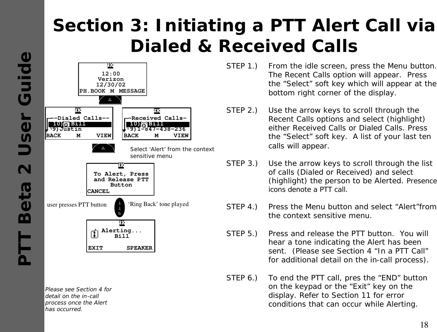 18PTT Beta 2 User GuideSection 3: Initiating a PTT Alert Call via Dialed &amp; Received CallsSTEP 1.)  From the idle screen, press the Menu button.  The Recent Calls option will appear.  Press the “Select” soft key which will appear at the bottom right corner of the display.STEP 2.)  Use the arrow keys to scroll through the Recent Calls options and select (highlight) either Received Calls or Dialed Calls. Press the “Select” soft key.  A list of your last ten calls will appear.STEP 3.) Use the arrow keys to scroll through the list of calls (Dialed or Received) and select (highlight) the person to be Alerted. Presence icons denote a PTT call.STEP 4.)  Press the Menu button and select “Alert”from the context sensitive menu.STEP 5.)  Press and release the PTT button.  You will hear a tone indicating the Alert has been sent.  (Please see Section 4 “In a PTT Call” for additional detail on the in-call process).STEP 6.)  To end the PTT call, pres the “END” button on the keypad or the “Exit” key on the display. Refer to Section 11 for error conditions that can occur while Alerting.Please see Section 4 for detail on the in-call process once the Alert has occurred.BACK VIEWM--Dialed Calls-- 10)  Bill√9)JustinPH.BOOK MESSAGEM12:00Verizon12/30/02BACK VIEWM-Received Calls- 10)  Bill√9)1-847-438-236Select ‘Alert’ from the context sensitive menuCANCELTo Alert, Press and Release PTTButtonEXIT SPEAKERAlerting...Bill user presses PTT button  ‘Ring Back’ tone played