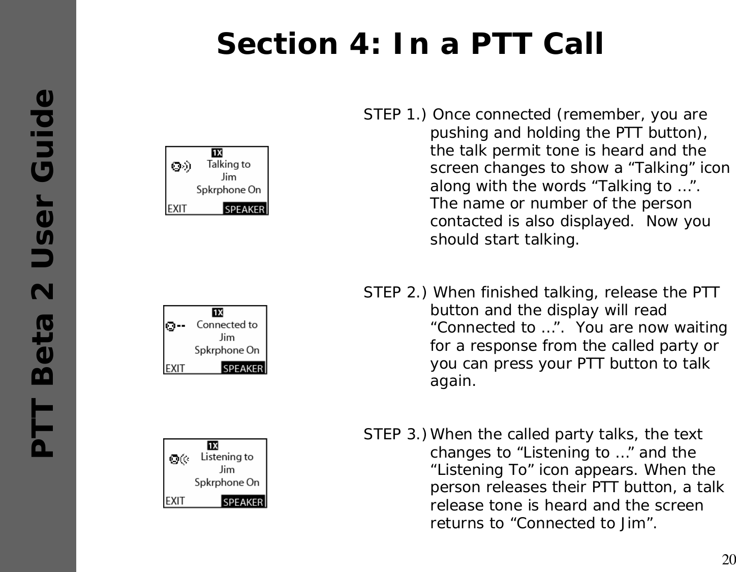 20PTT Beta 2 User GuideSTEP 1.) Once connected (remember, you are pushing and holding the PTT button), the talk permit tone is heard and the screen changes to show a “Talking” icon along with the words “Talking to …”.  The name or number of the person contacted is also displayed.  Now you should start talking.STEP 2.) When finished talking, release the PTT button and the display will read “Connected to …”.  You are now waiting for a response from the called party or you can press your PTT button to talk again.STEP 3.)When the called party talks, the text changes to “Listening to …” and the “Listening To” icon appears. When the person releases their PTT button, a talk release tone is heard and the screen returns to “Connected to Jim”.Section 4: In a PTT Call