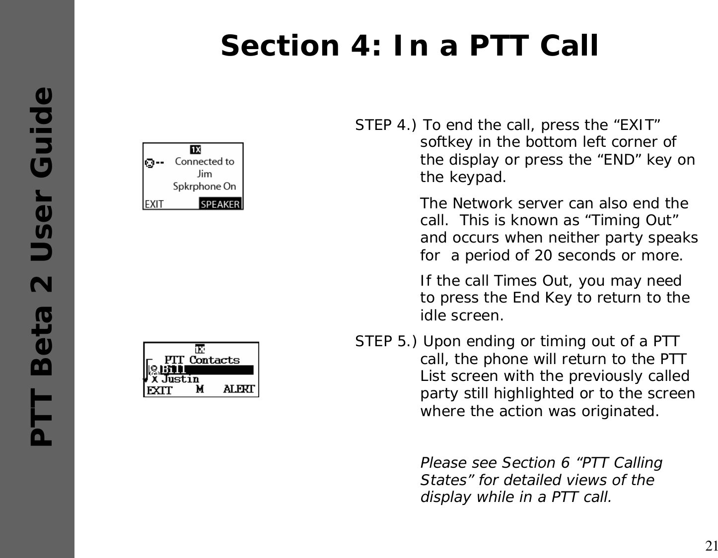 21PTT Beta 2 User GuideSTEP 4.) To end the call, press the “EXIT” softkey in the bottom left corner of the display or press the “END” key on the keypad.The Network server can also end the call.  This is known as “Timing Out” and occurs when neither party speaks for  a period of 20 seconds or more.If the call Times Out, you may need to press the End Key to return to the idle screen.STEP 5.) Upon ending or timing out of a PTT call, the phone will return to the PTT List screen with the previously called party still highlighted or to the screen where the action was originated.Please see Section 6 “PTT Calling States” for detailed views of the display while in a PTT call.Section 4: In a PTT Call