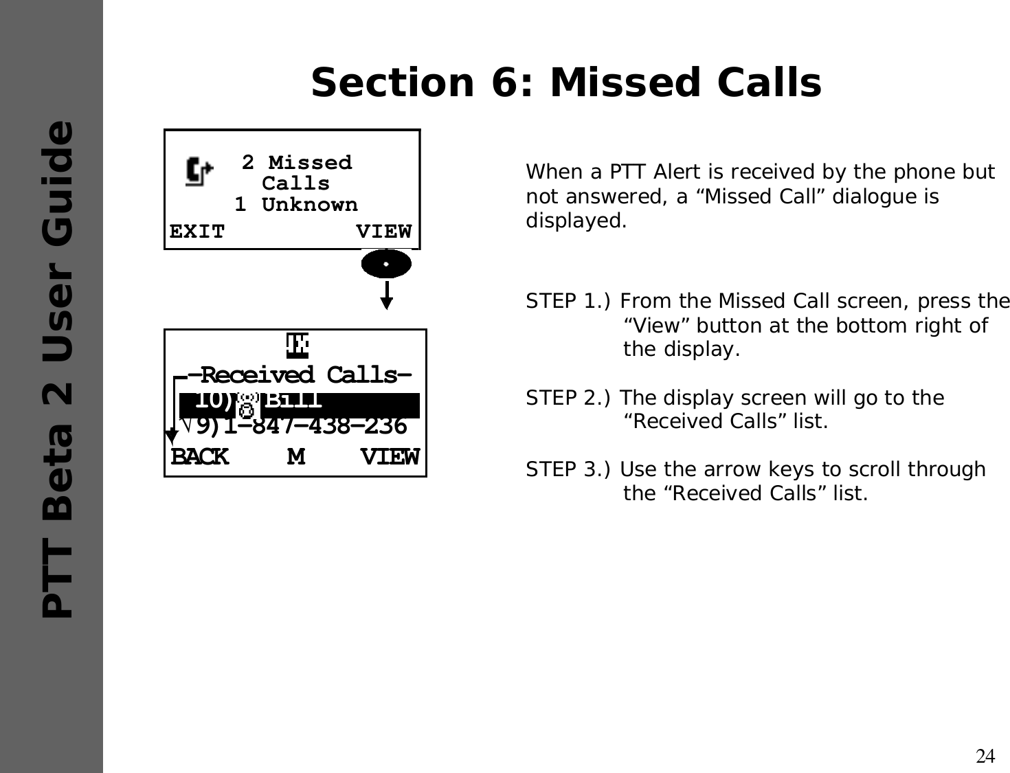 24PTT Beta 2 User GuideSection 6: Missed CallsWhen a PTT Alert is received by the phone but not answered, a “Missed Call” dialogue is displayed.STEP 1.) From the Missed Call screen, press the “View” button at the bottom right of the display.STEP 2.) The display screen will go to the “Received Calls” list.STEP 3.) Use the arrow keys to scroll through the “Received Calls” list.EXIT VIEW2 MissedCalls 1 UnknownBACK VIEWM-Received Calls- 10)  Bill√9)1-847-438-236