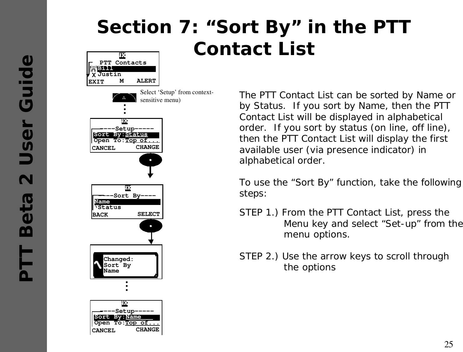 25PTT Beta 2 User GuideSection 7: “Sort By” in the PTT Contact ListSTEP 1.) From the PTT Contact List, press the Menu key and select “Set-up” from the menu options.STEP 2.) Use the arrow keys to scroll through the optionsThe PTT Contact List can be sorted by Name or by Status.  If you sort by Name, then the PTT Contact List will be displayed in alphabetical order.  If you sort by status (on line, off line), then the PTT Contact List will display the first available user (via presence indicator) in alphabetical order. To use the “Sort By” function, take the following steps: SELECT----Sort By----Name√StatusBACKChanged:Sort ByName•••CHANGE----Setup-----Sort By:Name   Open To:Top of...CANCELCHANGE----Setup-----Sort By:StatusOpen To:Top of...CANCEL•••Select ‘Setup’ from context-sensitive menu) ALERTMPTT Contacts  Bill  JustinEXIT