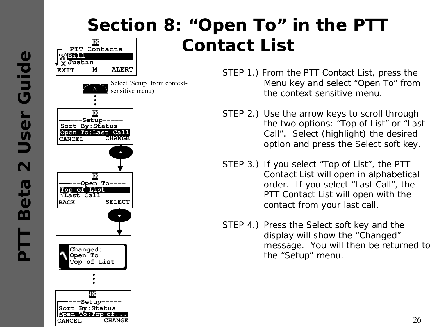 26PTT Beta 2 User GuideSection 8: “Open To” in the PTT Contact ListSTEP 1.) From the PTT Contact List, press the Menu key and select “Open To” from the context sensitive menu.STEP 2.) Use the arrow keys to scroll through the two options: “Top of List” or “Last Call”.  Select (highlight) the desired option and press the Select soft key.STEP 3.) If you select “Top of List”, the PTT Contact List will open in alphabetical order.  If you select “Last Call”, the PTT Contact List will open with the contact from your last call.STEP 4.) Press the Select soft key and the display will show the “Changed” message.  You will then be returned to the “Setup” menu.•••Select ‘Setup’ from context-sensitive menu) CHANGE----Setup-----Sort By:StatusOpen To:Last CallCANCELSELECT----Open To----Top of List√Last CallBACKChanged:Open ToTop of List•••CHANGE----Setup-----Sort By:StatusOpen To:Top of...CANCELALERTMPTT Contacts  Bill  JustinEXIT