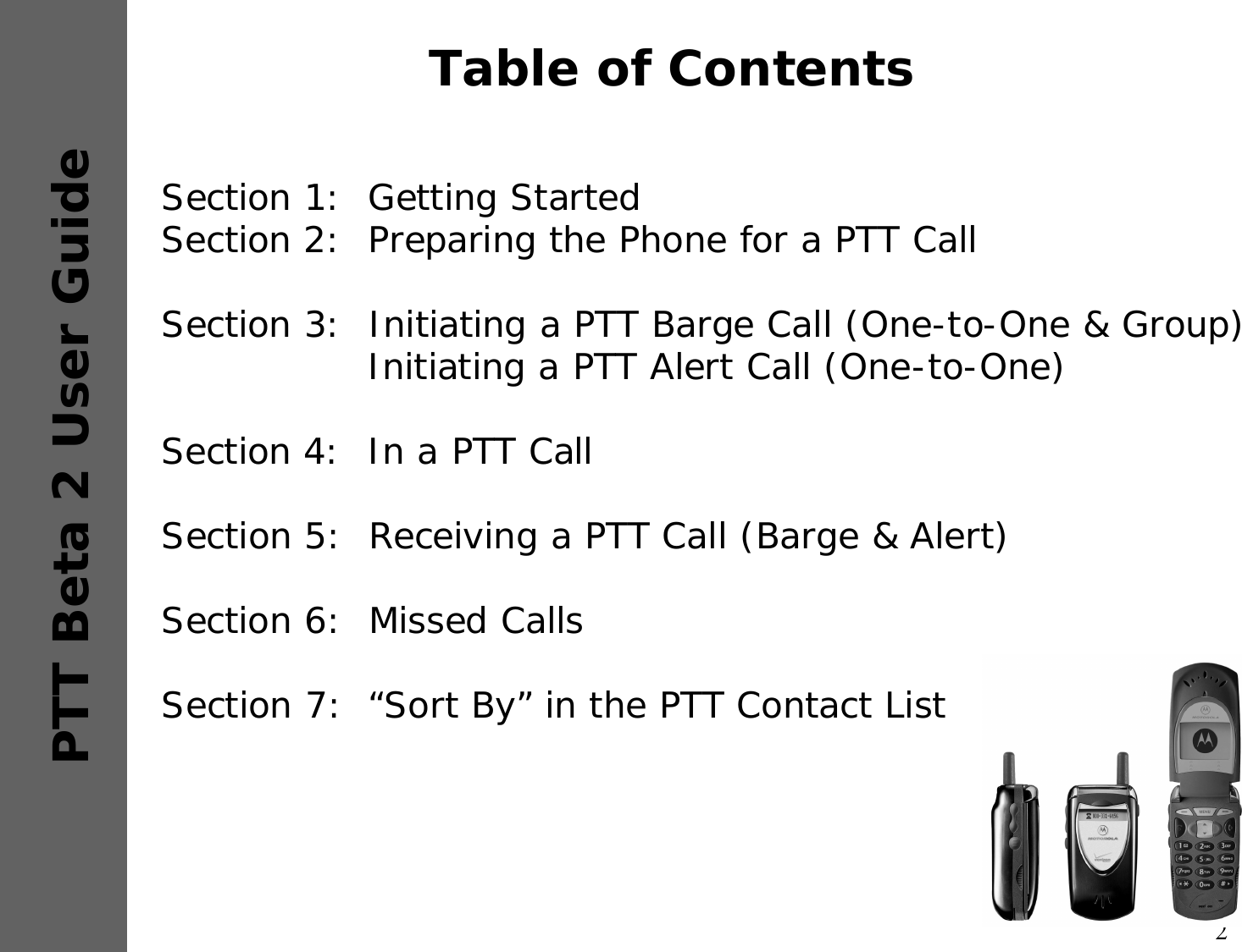 2PTT Beta 2 User GuideTable of ContentsSection 1:  Getting StartedSection 2:  Preparing the Phone for a PTT CallSection 3:  Initiating a PTT Barge Call (One-to-One &amp; Group)Initiating a PTT Alert Call (One-to-One)Section 4:  In a PTT CallSection 5:  Receiving a PTT Call (Barge &amp; Alert)Section 6:  Missed CallsSection 7: “Sort By” in the PTT Contact List