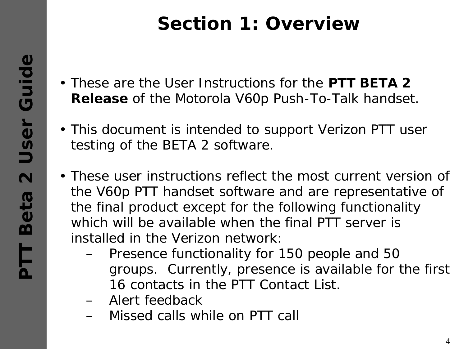 4PTT Beta 2 User GuideSection 1: Overview•These are the User Instructions for the PTT BETA 2 Release of the Motorola V60p Push-To-Talk handset.  •This document is intended to support Verizon PTT user testing of the BETA 2 software.  •These user instructions reflect the most current version of the V60p PTT handset software and are representative of the final product except for the following functionality which will be available when the final PTT server is installed in the Verizon network:–Presence functionality for 150 people and 50 groups.  Currently, presence is available for the first 16 contacts in the PTT Contact List. –Alert feedback–Missed calls while on PTT call