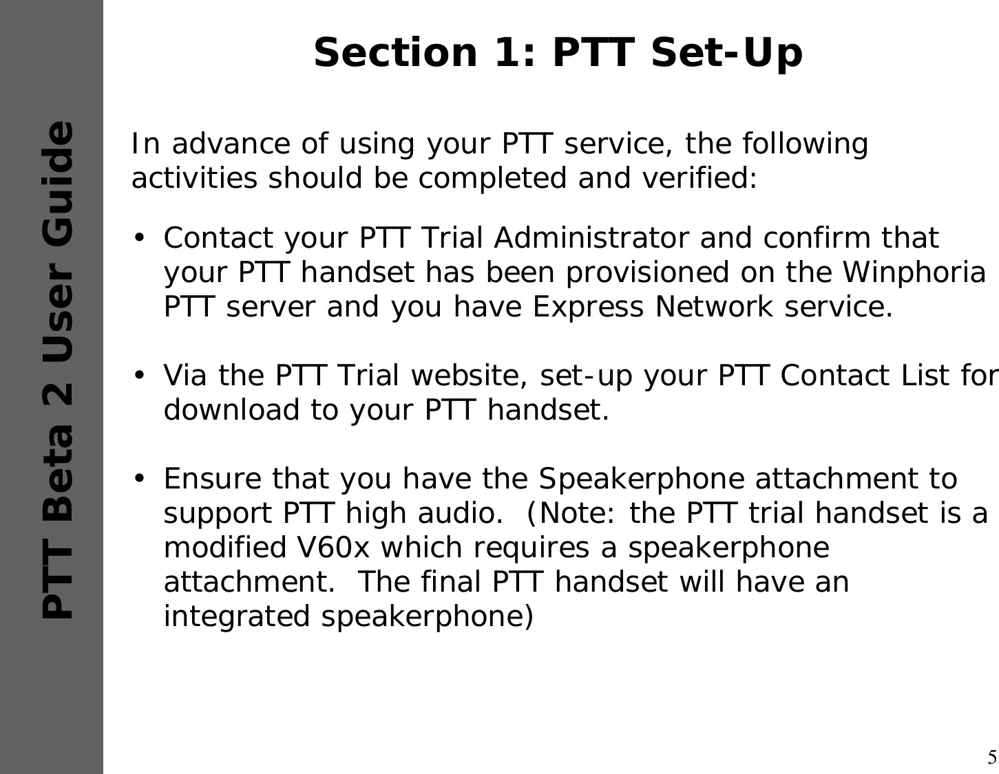 5PTT Beta 2 User GuideSection 1: PTT Set-UpIn advance of using your PTT service, the following activities should be completed and verified:•Contact your PTT Trial Administrator and confirm that your PTT handset has been provisioned on the Winphoria PTT server and you have Express Network service.•Via the PTT Trial website, set-up your PTT Contact List for download to your PTT handset. •Ensure that you have the Speakerphone attachment to support PTT high audio.  (Note: the PTT trial handset is a modified V60x which requires a speakerphone attachment.  The final PTT handset will have an integrated speakerphone) 