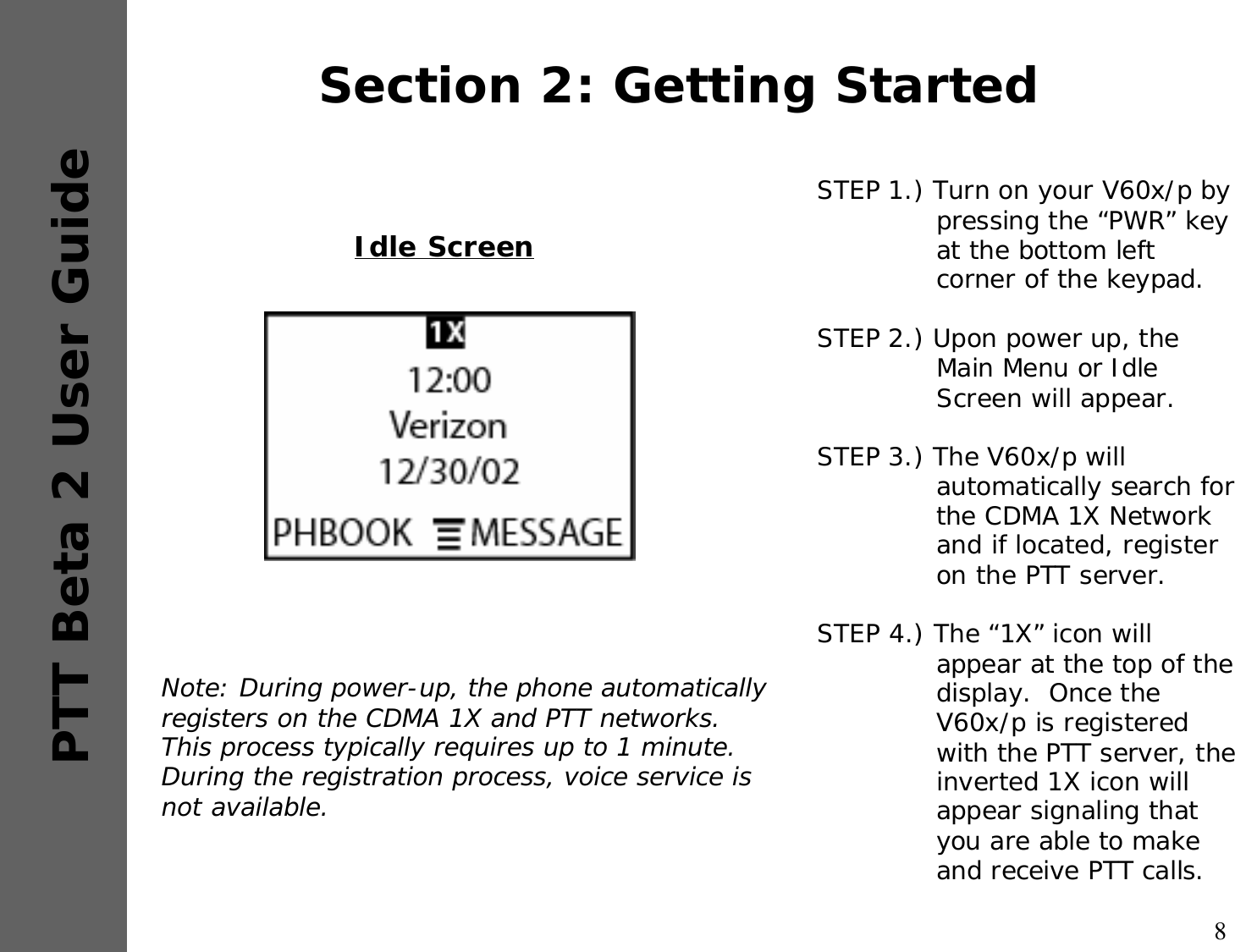 8PTT Beta 2 User GuideSection 2: Getting StartedSTEP 1.) Turn on your V60x/p by pressing the “PWR” key at the bottom left corner of the keypad. STEP 2.) Upon power up, the Main Menu or Idle Screen will appear.STEP 3.) The V60x/p will automatically search for the CDMA 1X Network and if located, register on the PTT server.STEP 4.) The “1X” icon will appear at the top of the display.  Once the V60x/p is registered with the PTT server, the inverted 1X icon will appear signaling that you are able to make and receive PTT calls.Idle ScreenNote: During power-up, the phone automatically registers on the CDMA 1X and PTT networks.  This process typically requires up to 1 minute.  During the registration process, voice service is not available.  