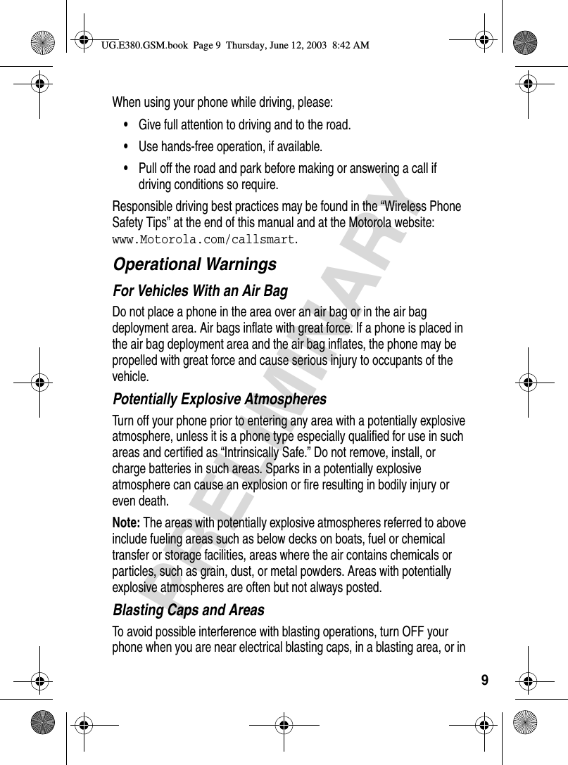 9PRELIMINARYWhen using your phone while driving, please:•Give full attention to driving and to the road.•Use hands-free operation, if available.•Pull off the road and park before making or answering a call if driving conditions so require.Responsible driving best practices may be found in the “Wireless Phone Safety Tips” at the end of this manual and at the Motorola website: www.Motorola.com/callsmart.Operational WarningsFor Vehicles With an Air BagDo not place a phone in the area over an air bag or in the air bag deployment area. Air bags inflate with great force. If a phone is placed in the air bag deployment area and the air bag inflates, the phone may be propelled with great force and cause serious injury to occupants of the vehicle.Potentially Explosive AtmospheresTurn off your phone prior to entering any area with a potentially explosive atmosphere, unless it is a phone type especially qualified for use in such areas and certified as “Intrinsically Safe.” Do not remove, install, or charge batteries in such areas. Sparks in a potentially explosive atmosphere can cause an explosion or fire resulting in bodily injury or even death.Note: The areas with potentially explosive atmospheres referred to above include fueling areas such as below decks on boats, fuel or chemical transfer or storage facilities, areas where the air contains chemicals or particles, such as grain, dust, or metal powders. Areas with potentially explosive atmospheres are often but not always posted.Blasting Caps and AreasTo avoid possible interference with blasting operations, turn OFF your phone when you are near electrical blasting caps, in a blasting area, or in UG.E380.GSM.book  Page 9  Thursday, June 12, 2003  8:42 AM