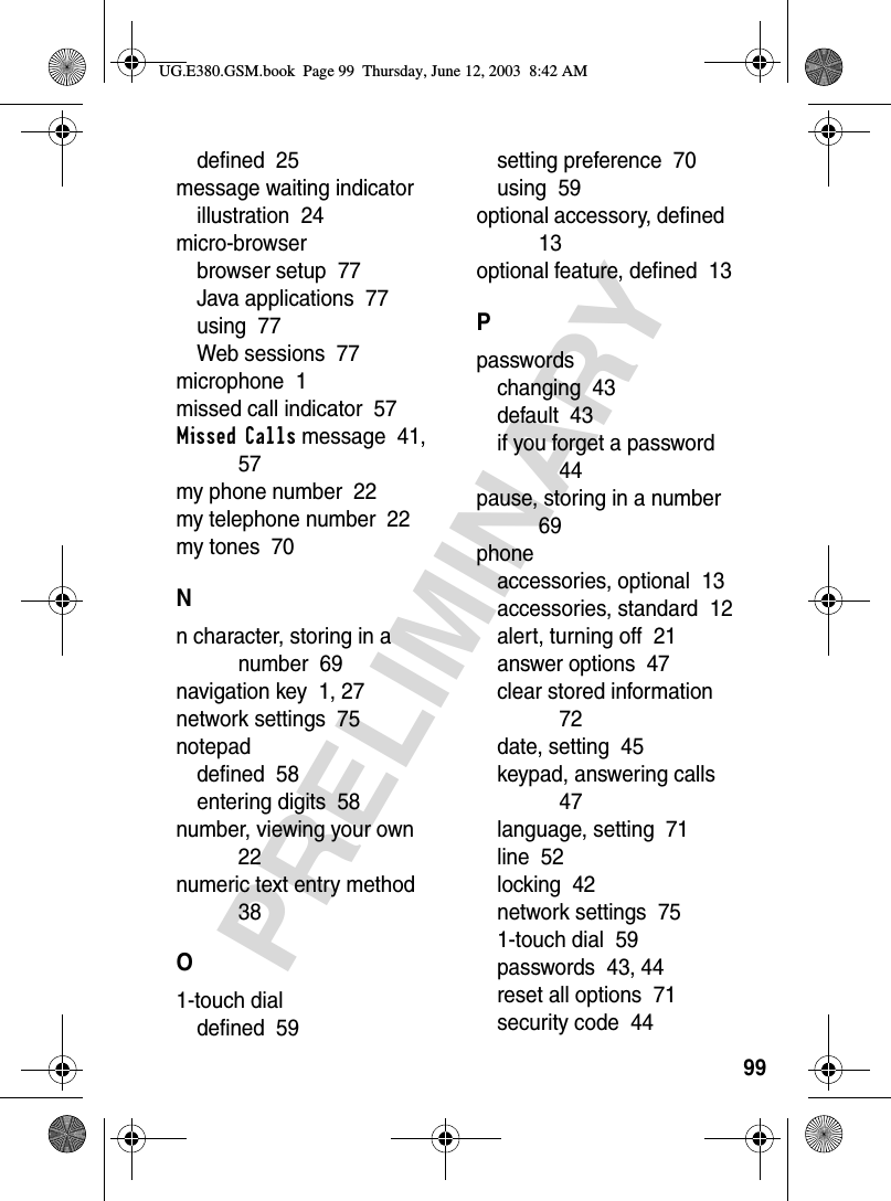99PRELIMINARYdefined  25message waiting indicatorillustration  24micro-browserbrowser setup  77Java applications  77using  77Web sessions  77microphone  1missed call indicator  57Missed Calls message  41, 57my phone number  22my telephone number  22my tones  70Nn character, storing in a number  69navigation key  1, 27network settings  75notepaddefined  58entering digits  58number, viewing your own  22numeric text entry method  38O1-touch dialdefined  59setting preference  70using  59optional accessory, defined  13optional feature, defined  13Ppasswordschanging  43default  43if you forget a password  44pause, storing in a number  69phoneaccessories, optional  13accessories, standard  12alert, turning off  21answer options  47clear stored information  72date, setting  45keypad, answering calls  47language, setting  71line  52locking  42network settings  751-touch dial  59passwords  43, 44reset all options  71security code  44UG.E380.GSM.book  Page 99  Thursday, June 12, 2003  8:42 AM