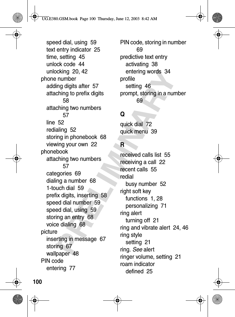 100PRELIMINARYspeed dial, using  59text entry indicator  25time, setting  45unlock code  44unlocking  20, 42phone numberadding digits after  57attaching to prefix digits  58attaching two numbers  57line  52redialing  52storing in phonebook  68viewing your own  22phonebookattaching two numbers  57categories  69dialing a number  681-touch dial  59prefix digits, inserting  58speed dial number  59speed dial, using  59storing an entry  68voice dialing  68pictureinserting in message  67storing  67wallpaper  48PIN codeentering  77PIN code, storing in number  69predictive text entryactivating  38entering words  34profilesetting  46prompt, storing in a number  69Qquick dial  72quick menu  39Rreceived calls list  55receiving a call  22recent calls  55redialbusy number  52right soft keyfunctions  1, 28personalizing  71ring alertturning off  21ring and vibrate alert  24, 46ring stylesetting  21ring. See alertringer volume, setting  21roam indicatordefined  25UG.E380.GSM.book  Page 100  Thursday, June 12, 2003  8:42 AM