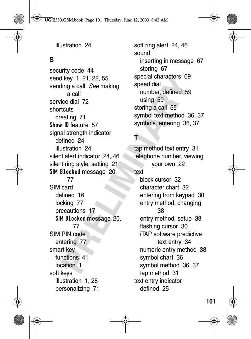 101PRELIMINARYillustration  24Ssecurity code  44send key  1, 21, 22, 55sending a call. See making a callservice dial  72shortcutscreating  71Show ID feature  57signal strength indicatordefined  24illustration  24silent alert indicator  24, 46silent ring style, setting  21SIM Blocked message  20, 77SIM carddefined  16locking  77precautions  17SIM Blocked message  20, 77SIM PIN codeentering  77smart keyfunctions  41location  1soft keysillustration  1, 28personalizing  71soft ring alert  24, 46soundinserting in message  67storing  67special characters  69speed dialnumber, defined  59using  59storing a call  55symbol text method  36, 37symbols, entering  36, 37Ttap method text entry  31telephone number, viewing your own  22textblock cursor  32character chart  32entering from keypad  30entry method, changing  38entry method, setup  38flashing cursor  30iTAP software predictive text entry  34numeric entry method  38symbol chart  36symbol method  36, 37tap method  31text entry indicatordefined  25UG.E380.GSM.book  Page 101  Thursday, June 12, 2003  8:42 AM