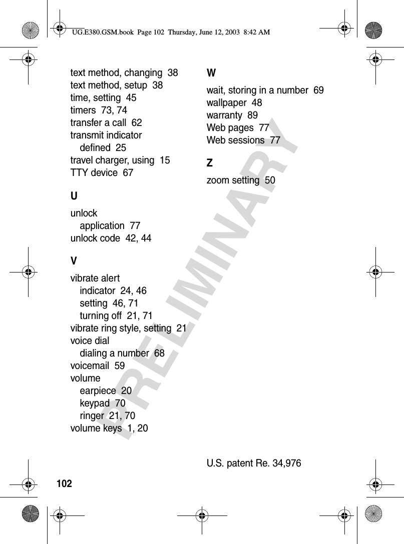 102PRELIMINARYtext method, changing  38text method, setup  38time, setting  45timers  73, 74transfer a call  62transmit indicatordefined  25travel charger, using  15TTY device  67Uunlockapplication  77unlock code  42, 44Vvibrate alertindicator  24, 46setting  46, 71turning off  21, 71vibrate ring style, setting  21voice dialdialing a number  68voicemail  59volumeearpiece  20keypad  70ringer  21, 70volume keys  1, 20Wwait, storing in a number  69wallpaper  48warranty  89Web pages  77Web sessions  77Zzoom setting  50U.S. patent Re. 34,976 UG.E380.GSM.book  Page 102  Thursday, June 12, 2003  8:42 AM