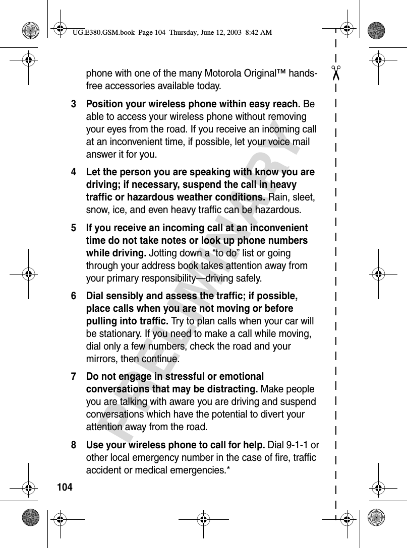 ✂PRELIMINARY104phone with one of the many Motorola Original™ hands-free accessories available today.3 Position your wireless phone within easy reach. Be able to access your wireless phone without removing your eyes from the road. If you receive an incoming call at an inconvenient time, if possible, let your voice mail answer it for you.4 Let the person you are speaking with know you are driving; if necessary, suspend the call in heavy traffic or hazardous weather conditions. Rain, sleet, snow, ice, and even heavy traffic can be hazardous.5 If you receive an incoming call at an inconvenient time do not take notes or look up phone numbers while driving. Jotting down a “to do” list or going through your address book takes attention away from your primary responsibility—driving safely.6 Dial sensibly and assess the traffic; if possible, place calls when you are not moving or before pulling into traffic. Try to plan calls when your car will be stationary. If you need to make a call while moving, dial only a few numbers, check the road and your mirrors, then continue.7 Do not engage in stressful or emotional conversations that may be distracting. Make people you are talking with aware you are driving and suspend conversations which have the potential to divert your attention away from the road.8 Use your wireless phone to call for help. Dial 9-1-1 or other local emergency number in the case of fire, traffic accident or medical emergencies.*UG.E380.GSM.book  Page 104  Thursday, June 12, 2003  8:42 AM