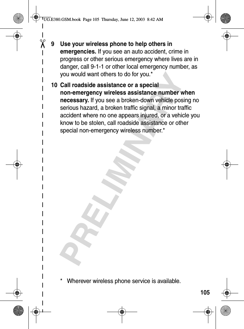 ✂PRELIMINARY1059 Use your wireless phone to help others in emergencies. If you see an auto accident, crime in progress or other serious emergency where lives are in danger, call 9-1-1 or other local emergency number, as you would want others to do for you.*10 Call roadside assistance or a special non-emergency wireless assistance number when necessary. If you see a broken-down vehicle posing no serious hazard, a broken traffic signal, a minor traffic accident where no one appears injured, or a vehicle you know to be stolen, call roadside assistance or other special non-emergency wireless number.** Wherever wireless phone service is available.UG.E380.GSM.book  Page 105  Thursday, June 12, 2003  8:42 AM