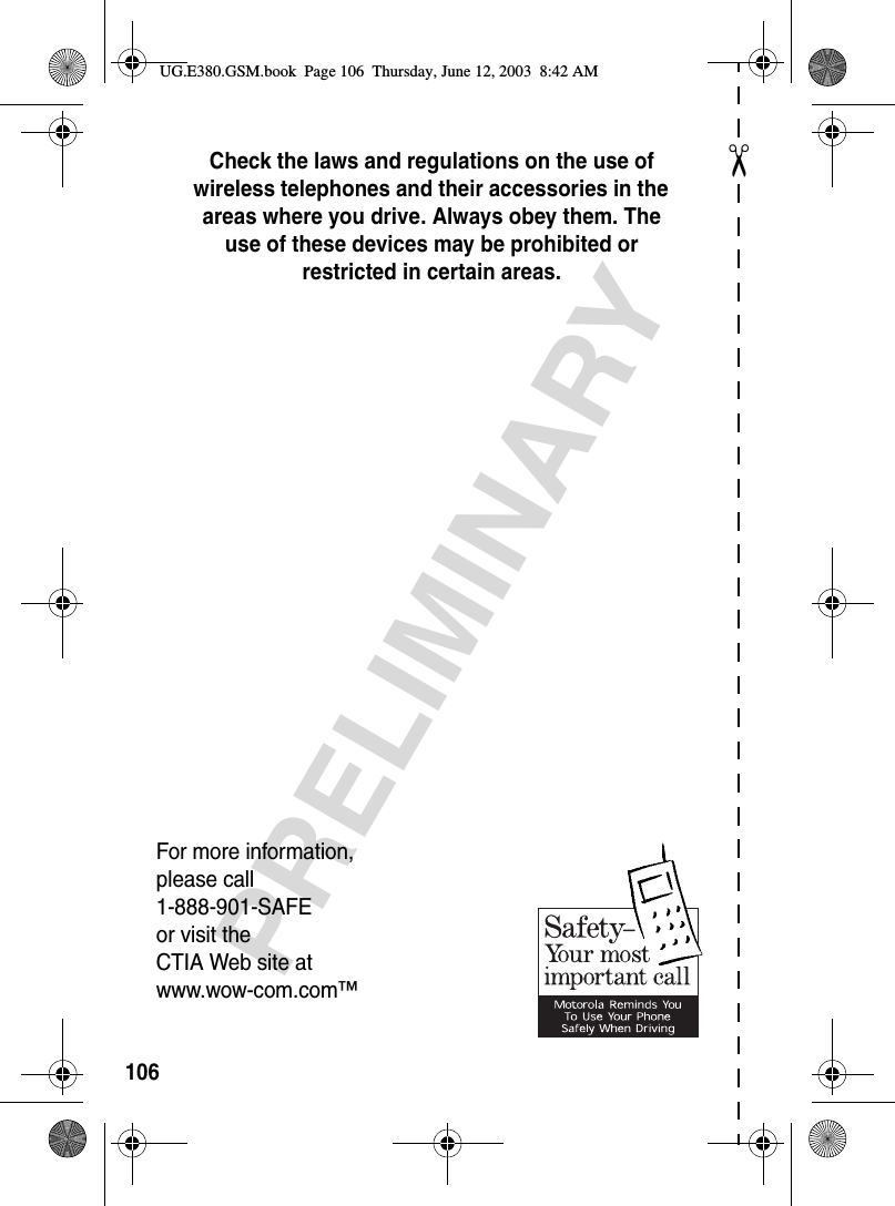 ✂PRELIMINARY106Check the laws and regulations on the use of wireless telephones and their accessories in the areas where you drive. Always obey them. The use of these devices may be prohibited or restricted in certain areas.For more information,please call1-888-901-SAFEor visit theCTIA Web site atwww.wow-com.com™UG.E380.GSM.book  Page 106  Thursday, June 12, 2003  8:42 AM