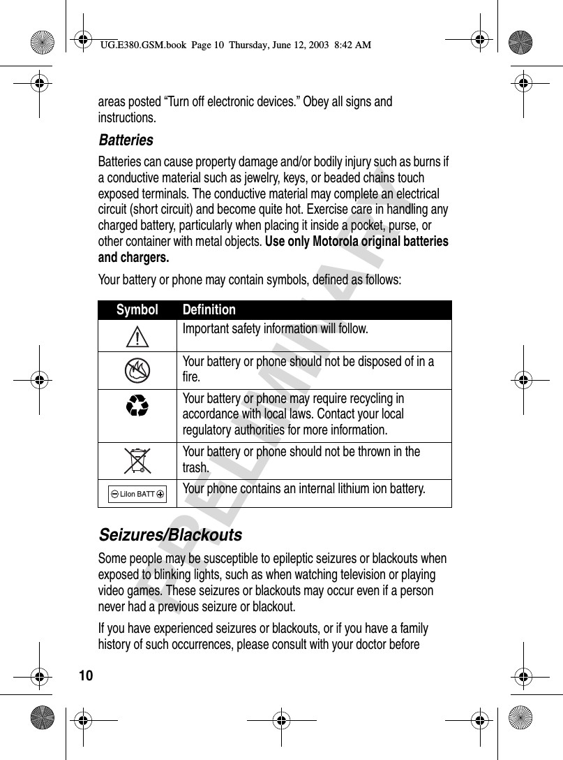 10PRELIMINARYareas posted “Turn off electronic devices.” Obey all signs and instructions.BatteriesBatteries can cause property damage and/or bodily injury such as burns if a conductive material such as jewelry, keys, or beaded chains touch exposed terminals. The conductive material may complete an electrical circuit (short circuit) and become quite hot. Exercise care in handling any charged battery, particularly when placing it inside a pocket, purse, or other container with metal objects. Use only Motorola original batteries and chargers.Your battery or phone may contain symbols, defined as follows:Seizures/BlackoutsSome people may be susceptible to epileptic seizures or blackouts when exposed to blinking lights, such as when watching television or playing video games. These seizures or blackouts may occur even if a person never had a previous seizure or blackout.If you have experienced seizures or blackouts, or if you have a family history of such occurrences, please consult with your doctor before Symbol DefinitionImportant safety information will follow.Your battery or phone should not be disposed of in a fire.Your battery or phone may require recycling in accordance with local laws. Contact your local regulatory authorities for more information.Your battery or phone should not be thrown in the trash.Your phone contains an internal lithium ion battery.LiIon BATTUG.E380.GSM.book  Page 10  Thursday, June 12, 2003  8:42 AM