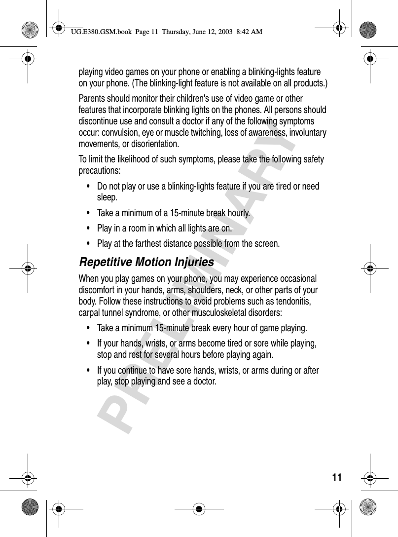 11PRELIMINARYplaying video games on your phone or enabling a blinking-lights feature on your phone. (The blinking-light feature is not available on all products.)Parents should monitor their children&apos;s use of video game or other features that incorporate blinking lights on the phones. All persons should discontinue use and consult a doctor if any of the following symptoms occur: convulsion, eye or muscle twitching, loss of awareness, involuntary movements, or disorientation.To limit the likelihood of such symptoms, please take the following safety precautions:•Do not play or use a blinking-lights feature if you are tired or need sleep.•Take a minimum of a 15-minute break hourly.•Play in a room in which all lights are on.•Play at the farthest distance possible from the screen.Repetitive Motion InjuriesWhen you play games on your phone, you may experience occasional discomfort in your hands, arms, shoulders, neck, or other parts of your body. Follow these instructions to avoid problems such as tendonitis, carpal tunnel syndrome, or other musculoskeletal disorders:•Take a minimum 15-minute break every hour of game playing.•If your hands, wrists, or arms become tired or sore while playing, stop and rest for several hours before playing again.•If you continue to have sore hands, wrists, or arms during or after play, stop playing and see a doctor.UG.E380.GSM.book  Page 11  Thursday, June 12, 2003  8:42 AM