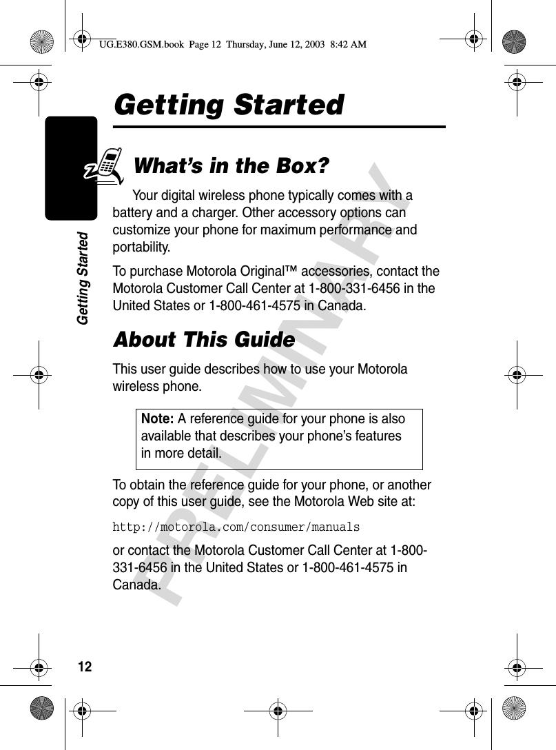 12PRELIMINARYGetting StartedGetting StartedWhat’s in the Box?Your digital wireless phone typically comes with a battery and a charger. Other accessory options can customize your phone for maximum performance and portability.To purchase Motorola Original™ accessories, contact the Motorola Customer Call Center at 1-800-331-6456 in the United States or 1-800-461-4575 in Canada.About This GuideThis user guide describes how to use your Motorola wireless phone.To obtain the reference guide for your phone, or another copy of this user guide, see the Motorola Web site at:http://motorola.com/consumer/manuals or contact the Motorola Customer Call Center at 1-800-331-6456 in the United States or 1-800-461-4575 in Canada.Note: A reference guide for your phone is also available that describes your phone’s features in more detail. UG.E380.GSM.book  Page 12  Thursday, June 12, 2003  8:42 AM