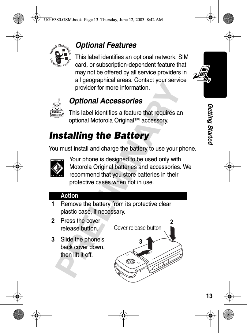 13PRELIMINARYGetting StartedOptional FeaturesThis label identifies an optional network, SIM card, or subscription-dependent feature that may not be offered by all service providers in all geographical areas. Contact your service provider for more information.Optional AccessoriesThis label identifies a feature that requires an optional Motorola Original™ accessory.Installing the BatteryYou must install and charge the battery to use your phone.Your phone is designed to be used only with Motorola Original batteries and accessories. We recommend that you store batteries in their protective cases when not in use.Action1Remove the battery from its protective clear plastic case, if necessary.2Press the cover release button.3Slide the phone’s back cover down, then lift it off. Cover release button23UG.E380.GSM.book  Page 13  Thursday, June 12, 2003  8:42 AM