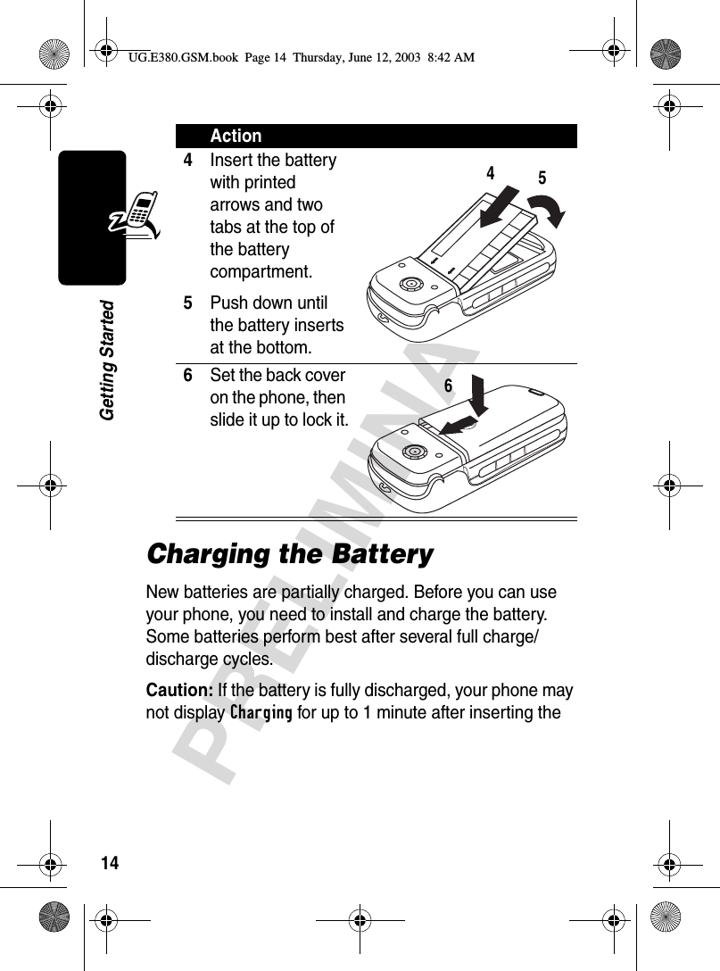 14PRELIMINARYGetting StartedCharging the BatteryNew batteries are partially charged. Before you can use your phone, you need to install and charge the battery. Some batteries perform best after several full charge/discharge cycles.Caution: If the battery is fully discharged, your phone may not display Charging for up to 1 minute after inserting the 4Insert the battery with printed arrows and two tabs at the top of the battery compartment.5Push down until the battery inserts at the bottom.6Set the back cover on the phone, then slide it up to lock it. Action456UG.E380.GSM.book  Page 14  Thursday, June 12, 2003  8:42 AM