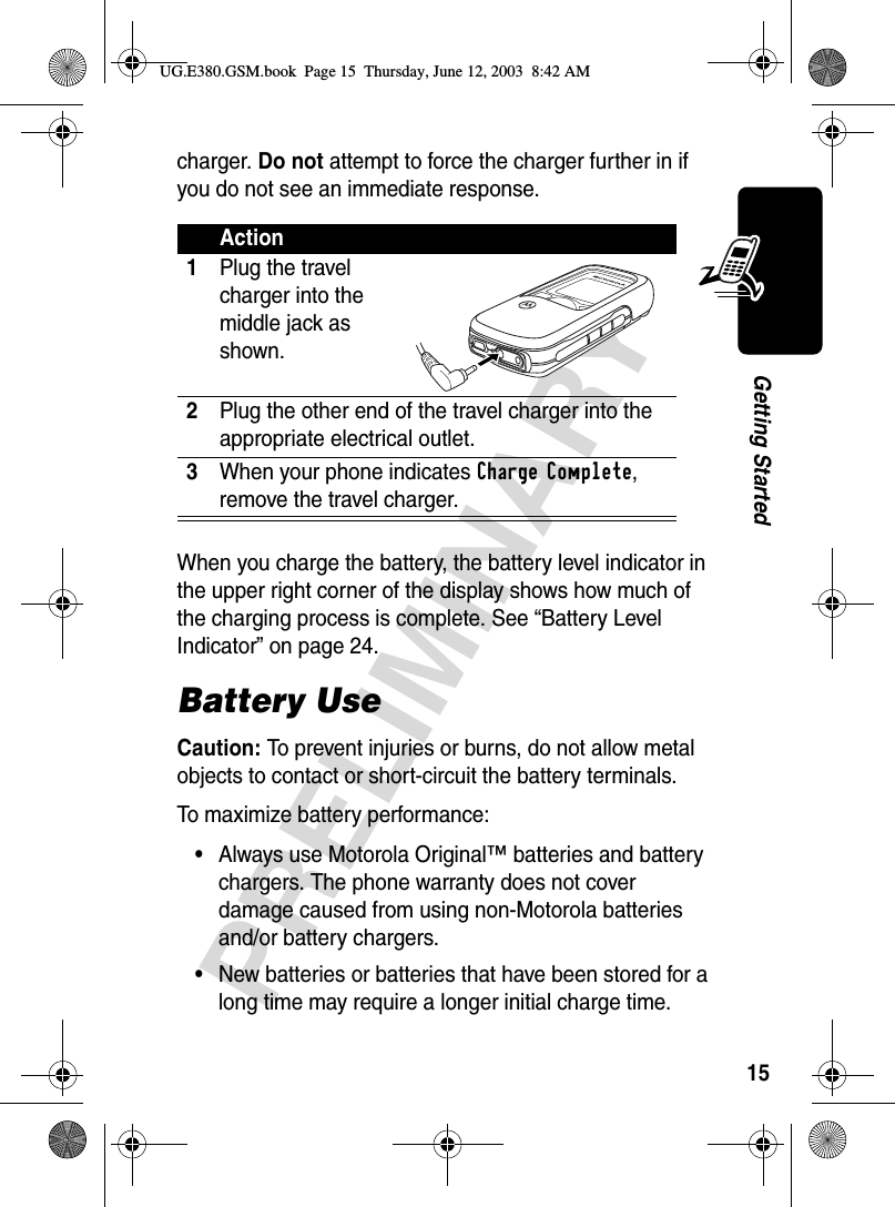 15PRELIMINARYGetting Startedcharger. Do not attempt to force the charger further in if you do not see an immediate response.When you charge the battery, the battery level indicator in the upper right corner of the display shows how much of the charging process is complete. See “Battery Level Indicator” on page 24.Battery UseCaution: To prevent injuries or burns, do not allow metal objects to contact or short-circuit the battery terminals.To maximize battery performance:•Always use Motorola Original™ batteries and battery chargers. The phone warranty does not cover damage caused from using non-Motorola batteries and/or battery chargers.•New batteries or batteries that have been stored for a long time may require a longer initial charge time.Action1Plug the travel charger into the middle jack as shown. 2Plug the other end of the travel charger into the appropriate electrical outlet.3When your phone indicates Charge Complete, remove the travel charger.UG.E380.GSM.book  Page 15  Thursday, June 12, 2003  8:42 AM