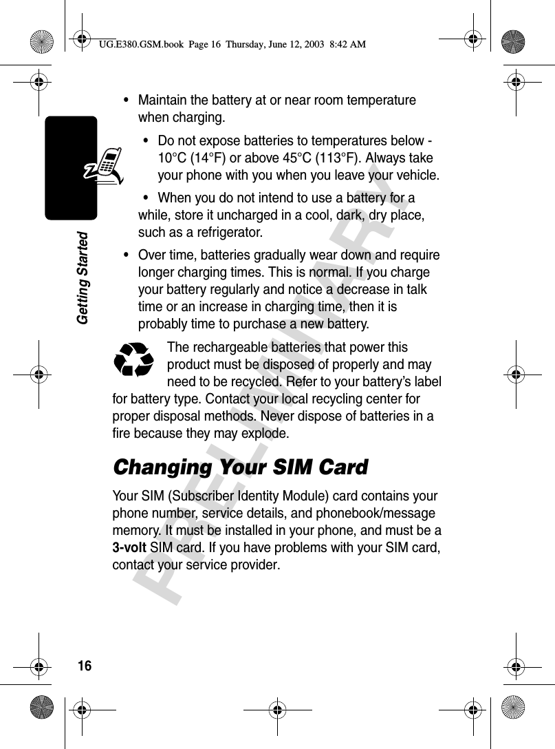 16PRELIMINARYGetting Started•Maintain the battery at or near room temperature when charging.•Do not expose batteries to temperatures below -10°C (14°F) or above 45°C (113°F). Always take your phone with you when you leave your vehicle.•When you do not intend to use a battery for a while, store it uncharged in a cool, dark, dry place, such as a refrigerator.•Over time, batteries gradually wear down and require longer charging times. This is normal. If you charge your battery regularly and notice a decrease in talk time or an increase in charging time, then it is probably time to purchase a new battery.The rechargeable batteries that power this product must be disposed of properly and may need to be recycled. Refer to your battery’s label for battery type. Contact your local recycling center for proper disposal methods. Never dispose of batteries in a fire because they may explode.Changing Your SIM CardYour SIM (Subscriber Identity Module) card contains your phone number, service details, and phonebook/message memory. It must be installed in your phone, and must be a 3-volt SIM card. If you have problems with your SIM card, contact your service provider.UG.E380.GSM.book  Page 16  Thursday, June 12, 2003  8:42 AM