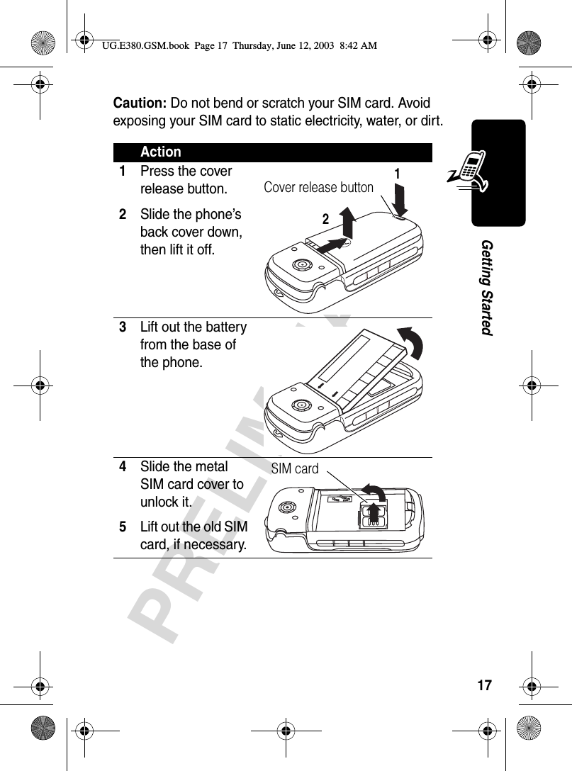 17PRELIMINARYGetting StartedCaution: Do not bend or scratch your SIM card. Avoid exposing your SIM card to static electricity, water, or dirt.Action1Press the cover release button.2Slide the phone’s back cover down, then lift it off. 3Lift out the battery from the base of the phone. 4Slide the metal SIM card cover to unlock it.5Lift out the old SIM card, if necessary. Cover release button12SIM card UG.E380.GSM.book  Page 17  Thursday, June 12, 2003  8:42 AM